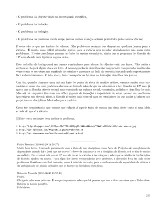 - O problema da objectividade na investigação cientíﬁca.

- O problema da indução.

- O problema da dedução.

- O problema do dualismo mente corpo (como muitos avanços actuais permitidos pelas neurociências)

E estes são os que me lembro de relance. São problemas centrais que despertam qualquer jovem para a
ciência. É muito mais difícil estimular jovens para a ciência sem estudar aturadamente nas aulas estes
problemas. E estes problemas passam ao lado do ensino secundário, ainda que o programa de ﬁlosoﬁa do
11º ano aborde com ligeireza alguns deles.

Este trabalho de background em termos curriculares para alunos de ciências está por fazer. Não tenho a
certeza se chegará algum dia a ser feito. A nossa ignorância cientíﬁca não nos permite compreender muitas das
vezes como se estrutura um currículo de estudos e passamos ao lado do essencial optando pelo supostamente
fácil e desinteressante. E isto, claro, tem consequências futuras na formação cientíﬁca dos jovens.

Um dia, quando tivermos uma cultura forte do ponto de vista do sentido crítico, seremos muito mais ino-
vadores e nesse dia, sim, podemos dar-nos ao luxo de não obrigar os estudantes a ter ﬁlosoﬁa no 12º ano, já
que o que a ﬁlosoﬁa oferece estará mais enraizado na cultura social, económica, política e cientíﬁca do país.
Mas até lá, enquanto tivermos um déﬁce gigante de inovação e capacidade de saber pensar em problemas
que exigem um elevado risco, a ﬁlosoﬁa é muito mais central para os estudantes do que andar a brincar aos
projectos em disciplinas fabricadas para o efeito.

Creio ter demonstrado que pensar que ciência é aquele tubo de ensaio em cima deste texto é uma ideia
errada do que é a ciência.

[3]Este texto esclarece bem melhor o problema.

1. http://1.bp.blogspot.com/_82T6quiJFwY/S9i9NUSpgKI/AAAAAAAAAhc/TZAePizHD2o/s1600/tubo_ensaio.jpg
2. http://www.facebook.com/#!/profile.php?id=1416705119
3. http://criticanarede.com/html/cienciaefilosofia.html



Pedro Ferreira (2010-06-29 14:59:37)
Muito bom texto. Concordo plenamente com a ideia de que disciplinas como Área de Projecto são completamente
dispensáveis quando há o (será que me atrevo?) dever de continuar a ter a disciplina de ﬁlosoﬁa até ao ﬁm do ensino
secundário. Eu terminei este ano o 10º ano do curso de ciências e tecnologias e achei que a existência da disciplina
de ﬁlosoﬁa ajudou em muito. Para além dos livros recomendados pelo professor, a discussão feita em aula sobre
problemas ﬁlosóﬁcos contribui bastante, como é referido no texto, para o melhoramento da capacidade de criticar e
da ambiguidade de muitas deduções que se fazem em disciplinas cientíﬁcas.

Rolando Almeida (2010-06-30 18:52:40)
Pedro,
Obrigado pelas suas palavras. É sempre importante saber que há pessoas que tem a dizer as coisas que o Pedro disse.
Reforça as nossas posições.
Felicidades


                                                                                                                253
 