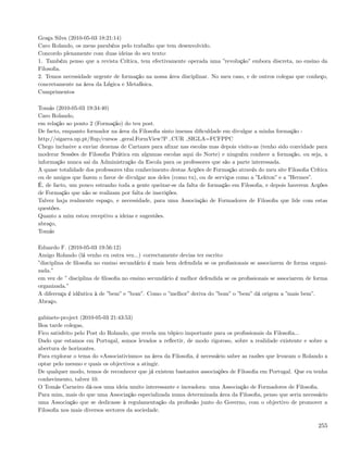 Graça Silva (2010-05-03 18:21:14)
Caro Rolando, os meus parabéns pelo trabalho que tem desenvolvido.
Concordo plenamente com duas ideias do seu texto:
1. Também penso que a revista Crítica, tem efectivamente operada uma ”revolução” embora discreta, no ensino da
Filosoﬁa.
2. Temos necessidade urgente de formação na nossa área disciplinar. No meu caso, e de outros colegas que conheço,
concretamente na área da Lógica e Metafísica.
Cumprimentos

Tomás (2010-05-03 19:34:40)
Caro Rolando,
em relação ao ponto 2 (Formação) do teu post.
De facto, enquanto formador na área da Filosoﬁa sinto imensa diﬁculdade em divulgar a minha formação -
http://sigarra.up.pt/ﬂup/cursos geral.FormView?P CUR SIGLA=FCFPPC
Chego inclusive a enviar dezenas de Cartazes para aﬁxar nas escolas mas depois visito-as (tenho sido convidade para
moderar Sessões de Filosoﬁa Prática em algumas escolas aqui do Norte) e ninguém conhece a formação, ou seja, a
informação nunca sai da Administração da Escola para os professores que são a parte interessada.
A quase totalidade dos professores têm conhecimento destas Acções de Formação através do meu site Filosoﬁa Crítica
ou de amigos que fazem o favor de divulgar nos deles (como tu), ou de serviços como a ”Lekton” e a ”Hermes”.
É, de facto, um pouco estranho toda a gente queixar-se da falta de formação em Filosoﬁa, e depois haverem Acções
de Formação que não se realizam por falta de inscrições.
Talvez haja realmente espaço, e necessidade, para uma Associação de Formadores de Filosoﬁa que lide com estas
questões.
Quanto a mim estou receptivo a ideias e sugestões.
abraço,
Tomás

Eduardo F. (2010-05-03 19:56:12)
Amigo Rolando (lá venho eu outra vez...) correctamente devias ter escrito:
”disciplina de ﬁlosoﬁa no ensino secundário é mais bem defendida se os proﬁssionais se associarem de forma organi-
zada.”
em vez de ” disciplina de ﬁlosoﬁa no ensino secundário é melhor defendida se os proﬁssionais se associarem de forma
organizada.”
A diferença é idêntica à de ”bem” e ”bom”. Como o ”melhor” deriva do ”bom” o ”bem” dá origem a ”mais bem”.
Abraço.

gabinete-project (2010-05-03 21:43:53)
Boa tarde colegas,
Fico satisfeito pelo Post do Rolando, que revela um tópico importante para os proﬁssionais da Filosoﬁa...
Dado que estamos em Portugal, somos levados a reﬂectir, de modo rigoroso, sobre a realidade existente e sobre a
abertura de horizontes.
Para explorar o tema do «Associativismo» na área da Filosoﬁa, é necessário saber as razões que levaram o Rolando a
optar pelo mesmo e quais os objectivos a atingir.
De qualquer modo, temos de reconhecer que já existem bastantes associações de Filosoﬁa em Portugal. Que eu tenha
conhecimento, talvez 10.
O Tomás Carneiro dá-nos uma ideia muito interessante e inovadora: uma Associação de Formadores de Filosoﬁa.
Para mim, mais do que uma Associação especializada numa determinada área da Filosoﬁa, penso que seria necessário
uma Associação que se dedicasse à regulamentação da proﬁssão junto do Governo, com o objectivo de promover a
Filosoﬁa nos mais diversos sectores da sociedade.

                                                                                                               255
 