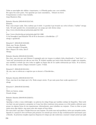 Todas as associações são válidas e importantes, e a Filosoﬁa ganha com o seu trabalho.
Por agora ﬁco neste ponto. Vou aguardar por mais comentários... Voltarei em breve.
Cumprimentos a todos e bom trabalho.
Jorge Humberto Dias

Rolando Almeida (2010-05-03 22:47:48)
Eduardo,
Pois e tens sempre razão. Esta confesso que é subtil. A questão é que levando um verbo à frente o ”melhor” estraga
tudo. Vê onde apanhei isto, recomendado por um amigo que sabe destas coisas:
http://www.ciberduvidas.pt/pelourinho.php?rid=545
e
http://www.ciberduvidas.pt/pelourinho.php?rid=1006
A tua formação é qual Eduardo? És de ﬁl ou decoraste o ciberdúvidas :-)??
abraço e agradecido

Eduardo F. (2010-05-03 22:53:20)
Ahah, essa ’tá gira, Rolando.
A minha formação é Geograﬁa.
Mas a língua é de todos, não é?
Abraço.

Rolando Almeida (2010-05-03 23:10:05)
Sim claro, mas esta que aqui falamos é engraçada pois em tempos eu próprio tinha abandonado o ”mais bem” e o
”mais mal” precisamente por não me soar bem. É verdade também que nunca tinha discutido a opção com ninguém,
mas também é verdade que nem todas as opções na lingua têm de ter razões substanciais por baixo. Se as houver,
ﬁxe, mas senão, usamos a língua consoante o gosto. I think.

Eduardo F. (2010-05-03 23:13:31)
Ah, sim, mas eu referia-me a sugerires que eu decorei o Ciberdúvidas...
:)

Rolando Almeida (2010-05-03 23:17:57)
Claro, mas isso é um elogio que te ﬁz. Estás sempre atento. E que mais posso fazer senão agradecer-te?
abraço

Eduardo F. (2010-05-03 23:19:02)
:)
Muito me honras, amigo.
Grande abraço.

Rolando Almeida (2010-05-03 23:26:51)
Colegas,
Agradeço a todos a vossa colaboração e as palavras da colega Graça que também conheço da blogosfera. Mais tarde
vou fazer um post pequeno a perguntar se é uma boa ideia reunirmos estas pessoas ou se há matéria suﬁciente para
pensar em alguma forma de nos organizarmos, informalmente, para trabalhar em conjunto. Como eu disse no post
ainda estou algo céptico, mas quem sabe não surgem aí boas ideias.
Por outro lado o que disse o Tomás deixa-me num impasse. Eu tenho uma má experiência, talvez por estupidez minha.
Quando li o manual A Arte de Pensar pela primeira vez entendi que estava ali algo verdadeiramente interessante para
a ﬁlosoﬁa. As primeiras reacções negativas chegaram de colegas que não conheciam o manual e sempre pensei que após

256
 