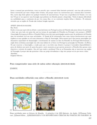 lerem o manual que perceberiam, como eu percebi, que o manual tinha bastante potencial. mas isso não aconteceu.
 Estou convencido que esses colegas estão errados, até porque nunca me convenceram que o manual não é inovador.
 Ora, receio algo deste género em qualquer tentativa de associativismo. O que tem a experiência do Tomás a ver com
 isto? É que se me aparecer uma formação aqui próximo em ﬁlosoﬁa jamais a desperdiço. Tenho é alguma diﬁculdade
 em mobilidade para o continente já que vivo numa ilha e ir ao continente implica faltas e dinheiro. É realmente
 estranho que as acções do Tomás não tenham lotação esgotada.

 APEFP (2010-05-04 03:42:06)
 Boa Noite:
 Sendo o tema que aqui está em debate o associativismo em Portugal na área da Filosoﬁa não posso deixar de participar
 e dizer que nem tudo vai assim tão mal em termos de associações de Filosoﬁa em Portugal e isto porque a APEFP
 (Associação Portuguesa de Ética e Filosoﬁa Prática tem tido uma participação massiva quer de professores de Filosoﬁa
 quer da sociedade civil nas suas actividades. O Tomás já foi testemunha bem como outros interlocutores que aqui
 expõem as suas opiniões ou tal como demonstra o blog da Associação. Diria mesmo que é das poucas associações que
 demonstra capacidade de dinamização e envolvimento de massas na área da Filosoﬁa em Portugal Efectivamente, a
 acção desta novíssima associação tem sido uma lufada de ar fresco em Portugal na promoção da Filosoﬁa e da Ética.
 No que concerne a Associações, a razão para que o seu êxito seja efemero é porque é necessário disponibilidade e
 perca de dinheiro por parte de quem faz parte e neste momento,os que querem promover a Filosoﬁa têm apenas como
 objectivo a vertente do negócio. Ora aí é que reside o problema! Pois se os Formandos não se inscrevem nas acções
 de Formação é porque não são gratuitas e têm um preço elevadíssimo e digo isto porque sei do que estou a falar.
 Agradeço
 Eugénio Oliveira




Para compreender uma série de mitos sobre educação (2010-05-05 00:02)

[EMBED]




Duas novidades editoriais com saber a ﬁlosoﬁa (2010-05-05 14:16)




[1]                              [2]
Duas novidades para os leitores de ﬁlosoﬁa. A primeira é da [3]D Quixote, da dupla, [4]Thomas Cath-
cart, [5]Daniel Klein , [6]HEIDEGGER E UM HIPOPÓTAMO CHEGAM ÀS PORTAS DO PARAÍSO. Já
                                                                                                                 257
 