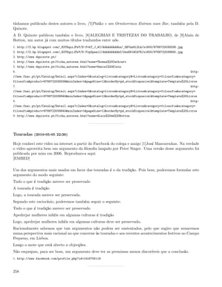 tínhamos publicado destes autores o livro, [7]Platão e um Ornitorrinco Entram num Bar, também pela D.
Quixote.
A D. Quixote publicou também o livro, [8]ALEGRIAS E TRISTEZAS DO TRABALHO, de [9]Alain de
Botton, um autor já com muitos títulos traduzidos entre nós.
1. http://2.bp.blogspot.com/_82T6quiJFwY/S-FvkT_J_WI/AAAAAAAAAhs/_GB7mz6l2Lk/s1600/9789722039338.jpg
2. http://2.bp.blogspot.com/_82T6quiJFwY/S-FvpGpaaiI/AAAAAAAAAh0/2ez6D1WCd7E/s1600/9789722039840.jpg
3. http://www.dquixote.pt/
4. http://www.dquixote.pt/ficha_autores.html?nome=Thomas%20Cathcart
5. http://www.dquixote.pt/ficha_autores.html?nome=Daniel%20Klein
6.                                                                                                      http:
//www.fnac.pt/pt/Catalog/Detail.aspx?cIndex=0&catalog=livros&categoryN=Livros&category=filosofia&scategory=
filosofia&product=9789722039338&minIndex=1&pageSize=12&orderBy=pd_stockDisponivel&template=Template%20Livros
7.                                                                                                      http:
//www.fnac.pt/pt/Catalog/Detail.aspx?cIndex=0&catalog=livros&categoryN=Livros&category=filosofia&scategory=
filosofia&product=9789722039840&minIndex=1&pageSize=12&orderBy=pd_stockDisponivel&template=Template%20Livros
8.                                                                                                      http:
//www.fnac.pt/pt/Catalog/Detail.aspx?cIndex=0&catalog=livros&categoryN=Livros&category=filosofia&scategory=
filosofia&product=9789722039840&minIndex=1&pageSize=12&orderBy=pd_stockDisponivel&template=Template%20Livros
9. http://www.dquixote.pt/ficha_autores.html?nome=Alain%20de%20Botton




Touradas (2010-05-05 22:36)

Hoje conheci este video na internet a partir do Facebook do colega e amigo [1]José Mascarenhas. Na verdade
o video aproveita bem um argumento da ﬁlosoﬁa lançado por Peter Singer. Uma versão desse argumento foi
publicada por mim em 2006. Reproduzo-a aqui:
[EMBED]

Um dos argumentos mais usados em favor das touradas é o da tradição. Pois bem, poderemos formular este
argumento do modo seguinte:
Tudo o que é tradição merece ser preservado
A tourada é tradição
Logo, a tourada merece ser preservada.
Segundo este raciocínio, poderemos também seguir o seguinte:
Tudo o que é tradição merece ser preservado
Apedrejar mulheres inﬁéis em algumas culturas é tradição
Logo, apedrejar mulheres inﬁéis em algumas culturas deve ser preservado.
Racionalmente sabemos que tais argumentos não podem ser sustentados, pelo que sugiro que avancemos
numa perspectiva mais racional no que concerne às touradas e aos recentes acontecimentos festivos no Campo
Pequeno, em Lisboa.
Lanço o mote que está aberto a objecções.
Não esqueçam, para ser bom, um argumento deve ter as premissas menos discutíveis que a conclusão.
1. http://www.facebook.com/profile.php?id=1416705119



258
 