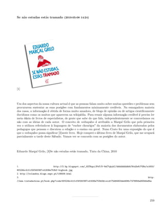 Se não estudas estás tramado (2010-05-08 14:24)




[1]




Um dos aspectos da nossa cultura actual é que as pessoas falam muito sobre muitas questões e problemas sem
procurarem sustentar as suas posições com fundamentos minimamente credíveis. Na esmagadora maioria
dos casos, a informação é obtida de forma muito amadora, de blogs de opinião ou de artigos cientiﬁcamente
duvidosos como os muitos que aparecem na wikipédia. Para reunir alguma informação credível é preciso ler
meia dúzia de livros de especialistas, de gente que sabe do que fala, independentemente se concordamos ou
não com as ideias de cada autor. O conceito de «eduquês» é atribuído a Marçal Grilo que pela primeira
vez o utilizou referindo-se à linguagem de encher chouriços da maioria dos documentos elaborados pelos
pedagogos que pensam e discutem a edução e o ensino em geral. Nuno Crato fez uma exposição do que é
que o «eduquês» possa signiﬁcar [2]neste livro. Hoje comprei o último livro de Marçal Grilo, que me ocupará
parcialmente a tarde deste Sábado. Vamos ver se concordo com as posições do autor.




Eduardo Marçal Grilo, [3]Se não estudas estás tramado, Tinta da China, 2010




1.                           http://2.bp.blogspot.com/_82T6quiJFwY/S-VmC7qbyhI/AAAAAAAAAh8/NtnXw9J7GNs/s1600/
8f524bc41fcf9f56f997cd1838e753bf-bigbook.jpg
2. http://rolandoa.blogs.sapo.pt/138559.html
3.                                                                                                      http:
//www.tintadachina.pt/book.php?code=8f524bc41fcf9f56f997cd1838e753bf&tcsid=75d84903deb698c7478856a893b6e8be




                                                                                                         259
 