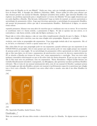 único texto de ﬁlosoﬁa ou de um ﬁlósofo? Ainda por cima, saiu em tradução portuguesa recentemente o
livro de Stuart Mill, A Sujeição das Mulheres (Almedina, 2006). Temos razões de sobra para aﬁrmar que
não estamos perante um manual de ﬁlosoﬁa. Qualquer jornalista faria melhor. Que interesse ﬁlosóﬁco tem
explorar um problema ignorando pura e simplesmente os textos dos ﬁlósofos? É uma opção desastrosa que
em nada digniﬁca a ﬁlosoﬁa. Mas há mais, infelizmente! Logo no início do manual, os autores apresentam a
metodologia do pensamento crítico. Logo aqui deveriam apresentar a metodologia do pensamento ﬁlosóﬁco,
até porque há pensamento crítico que não é necessariamente ﬁlosóﬁco. Referindo-se à lógica, os autores
citam outros:
«quando pensamos, lidamos com uma série de conceitos que se combinam uns com os outros. Se os conceitos
se coordenam entre si e fazem sentido, o pensamento é lógico. Se não se apoiam uns nos outros, se se
contradizem e não fazem sentido, então não há lógica nenhuma.» (p. 9).
Daqui não se retira ideia alguma a não ser uma ideia completamente absurda do que é a lógica. A lógica
não é uma relação entre conceitos, mas sim uma relação entre proposições. Repare-se a confusão:
«todavia, nem todas as proposições são argumentos. Uma proposição isolada não é um argumento. Só o é
se, de facto, se relacionar e estiver a apoiar numa tese.» (p. 22)
Dá a ideia falsa de que uma proposição pode ser um argumento, quando sabemos que um argumento é um
CONJUNTO de proposições. Isto é como pensar que uma pessoa pode ser uma nação porque um conjunto
de pessoas pode ser uma nação. Se na metodologia do pensamento crítico apresentada no início do manual
não se fala uma única vez de teses e argumentos, já noselementos essenciais do discurso argumentativo (p.
37) se aborda a ﬁlosoﬁa em termos de tema, tese, corpo argumentativo e conclusão. Nem vou tecer mais
qualquer comentário relativamente ao que se diz sobre cada um destes elementos. É que no que vem a seguir
não se fala mais nem em problemas, nem em argumentos. Maria Abrunhosa e Miguel Leitão ﬁzeram um
trabalho ﬁlosoﬁcamente intratável, conseguindo, em 303 páginas, não apresentar um único problema ﬁlosóﬁco
relevante. Não se trata de um manual minimamente sério, nem de um manual de ﬁlosoﬁa e qualquer pessoa
com formação que não seja ﬁlosóﬁca, perante este manual, é perfeitamente capaz de se questionar que relação
tem o livro com a ﬁlosoﬁa. O manual é um outro olhar sobre o mundo, mas não é um olhar ﬁlosóﬁco de
certeza.
[16]




[17]
[18]
Phi, Agostinho Franklin, Isabel Gomes, Texto
Classiﬁcação - *
Mais um manual que dá uma ideia errada e aborrecida do que é a ﬁlosoﬁa. Se alguns autores seguem os
26
 