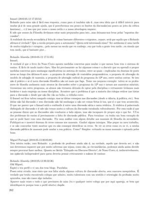 Ismael (2010-05-12 17:23:53)
Rolando para mim não é fácil essa resposta...como para si também não é...mas esta ideia que é difícil intervir para
mudar já é de uma grande ajuda, que é percebermos um pouco os limites da discussão(um pouco ao jeito da crítica
kantiana)... e é isso que por vezes o nosso estilo e a nossa abordagem esquece.
E nós que somos da Filosoﬁa devíamos estar mais preparados para isto...mas deixamo-nos levar pelas ”supostas dis-
cussões”.
A realidade da escola secundária é feita de coisas bastante diferentes e exigentes...repare, será que aquilo que o Rolando
aﬁrmou é verdade? Que a escola prepara para a autonomia? Quem está interessado nisso? Ser autónomo é uma tarefa
de muita exigência e coragem....pelo menos na escola que eu conheço...em que toda a gente tem medo...ou simula que
tem medo, que é bastante pior...

Rolando Almeida (2010-05-12 17:51:05)
Ismael,
A verdade é que o livro do Nuno Crato aponta medidas concretas para mudar o que menos bom tem o sistema de
ensino. E fá-lo de modo muito claro. Mas foi precisamente ao ler algumas coisas e a discutir que eu aprendi a propor
medidas concretas para mudanças signiﬁcativas no sistema de ensino, entre as quais - explicadas em dezenas de posts
meus ao longo dos últimos 6 anos - a proposta de alteração de conteúdos programáticos, a proposta de alteração do
modelo de adopção de manuais, a proposta de alteração radical do programa do 12º ano, entre muitas outras. Se isto
não é prático e se é mera discussão ﬁlosóﬁca não sei mais que faça. Tome um pequeno exemplo: talvez se os profes-
sores de ﬁlosoﬁa andassem mais atentos às discussões sobre o programa do 12º ano e menos aos aumentos salariais,
tivessemos um outro programa, os alunos não tivessem deixado de optar pela disciplina e certamente teríamos mais
horários e mais emprego na nossa disciplina. Acontece que o problema é que a maioria dos colegas está-se nas tintas
para a discussão e desde que não lhe vão ao bolso, a vidinha corre.
O Ismael vai ﬁcar talvez zangado comigo, mas as ideias começam nas discussões (desde a ciência, à política, etc). Sem
ideias não há discussão e sem discussão não há mudanças a não ser coisas feitas à toa, que é o que tem acontecido.
O que me parece que o Ismael está a confundir é entre uma discussão séria e mera retórica. A retórica é palavreado
disfarçado de discussão e é nós não temos muito a cultura da discussão enraízada culturalmente. Por essa razão é que
as pessoas dizem que as discussões não conduzem a lado algum, mas são incapazes de propor seja o que for. UUm
dos problemas do ensino é precisamente a falta de discussão pública. Para terminar: eu tenho um bom exemplo do
que se pode fazer com uma discussão. Fiz uma análise com algum detalhe aos manuais de ﬁlosoﬁa do secundário.
Publiquei-as e mostrei dezenas de erros comuns nos manuais. Ganhei alguns inimigos. Mas pegue no meu trabalho,
e se não concordar tente mostrar que eu não consegui identiﬁcar os erros. Se vir os erros como eu os vi, a minha
discussão pública de manuais pode mudar a sua prática. Como? Simples: evitando os maus manuais e optando pelos
bons.

Miguel Portugal (2010-05-13 00:05:00)
Tem inteira razão, caro Rolando: a proﬁssão de professor ainda não é, na verdade, aquilo que deveria ser; e não
nos deveremos esquecer que por muito adversas que sejam, como são, as circunstâncias, podemos ainda assim decidir
sempre procurar fazer melhor. Quanto ao lúcido ”Eduquês em Discurso Directo”, de Nuno Crato, é, indiscutivelmente,
um opúsculo indispensável para quem deveria pensar criticamente o múnus de ensinar.

Rolando Almeida (2010-05-13 00:32:36)
Olá Miguel,
Espiei o teu perﬁl e vi um dos teus blogs. Parabéns.
Posso estar errado, mas sinto que nos falta ainda alguma cultura de discussão aberta, sem rancores mesquinhos. É
verdade que tenho encontrado colegas que admiro, muito talentosos com um sentido e orientação da proﬁssão muito
apurados, mas são casos algo isolados.
Aparece mais vezes e tudo o que precisares de mim (tu e qualquer outro colega que por aqui apareça, se bem que
identiﬁquei-te porque tens o perﬁl aberto) dispõe.

262
 