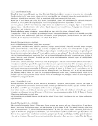 Ismael (2010-05-13 23:14:37)
Rolando já tinha respondido aquilo que tinha dito...não foi publicado não sei se por erro meu...ou se por outra razão.
Eu não precisei de ler para propor coisas concretas, mas também não vejo problema em ler para depois intervir; e
acho que o Rolando deve continuar a fazer as suas coisas, aliás como eu também tenho feito...
Aquilo que já tinha dito é que o livro do N. Crato e pelos vistos é essa a sua opinião também, parte da ideia que o
problema da escola pública é das pedagogias...como se as pedagogias tivessem algum efeito no ensino.
Mas sabe, grande parte dos meus (nossos) colegas nunca leu qualquer coisa de pedagogia, depois há os que leram
algumas coisas e não dão qualquer valor a isso e depois há outros que descobriram a Pedagogia com o livro do N.
Crato e isso é que me parece...pobre.
A escola não forma para a autonomia... porque não é esse o seu objectivo...como a faculdade aliás.
E pensar que a escola não forma para a autonomia (ou para o empreendedorismo como o diz o Rolando, que ainda
torna as coisas mais interessantes...)por causa de algumas teorias pedagógicas, parece-me que é não estar a ver o
problema. E isso é que devíamos discutir...não o livro do N. Crato.

Rolando Almeida (2010-05-13 23:25:49)
”como se as pedagogias tivessem algum efeito no ensino.”
Engana-se bem caro Ismael.Têm até muita inﬂuência.De forma pouco debatida e reﬂectida, mas têm. Pegue num pro-
grama qualquer de ensino e vê os efeitos que as teorias pedagógicas têm no ensino. Não ver isso é andar às cegas. Não
me diga que é professor, mas nunca ouviu falar em ”aprendizagem centrada no aluno”, ”paradigmas de aprendizagem”,
”competências de ensino/aprendizagem”, ”construção do sujeito de aprendizagem”. Que não saiba que estas palavras
vem das teorias pedagógicas é uma coisa, dizer que as teorias pedagógicas não estão pressupostas num sistema de
ensino é ignorar o mais elementar. Acontece que estas teorias têm fundamentos históricos e para as compreender é
necessário estudar e conhecer.
É certo que a maioria dos colegas nunca leram nada de pedagogias, a não ser aquilo que lhes enﬁaram na cabeça na
formação educacional que quase todos os professores ﬁzeram para se proﬁssionalizarem. E foi aí que pela primeira vez
tomaram contacto como professores do discurso construtivista, que é uma teoria pedagógica inﬂuente. A partir daí
basta pegar nos documentos emanados do Ministério (estatuto de aluno, lei de bases, etc...) e esse discurso está lá
todo. Não quero acreditar que nunca ouviu falar em Albano Estrela, Ana Benavente, etc... as teorias construtivistas
que defendem estão lá todas. Se, como diz, os professores lessem um pouco mais e tivessem acesso à lingua inglesa
para ler o que vai saindo por esse mundo fora em termos de investigação em pedagogia, aí sim, estariam na posse do
conhecimento para poder discutir.

Ismael (2010-05-13 23:41:16)
Rolando eu ensinei isso durante 4 anos...isso que o Rolando diz...acerca do construtivismo e outros...não chega ao
ensino...os professores continuam a ensinar da mesma maneira que há vinte anos e esse é que é o problema do livro
do N. Crato é acreditar que houve alguma mudança com as pedagogias.
Com todo o respeito por si Rolando o que me parece estranho é que tenha sido o Rolando a defender que a escola
forma para a autonomia, isso sim é bastante evidente como um dos grandes princípios da Lei de Bases do Sistema
Educativo e das teorias construtivistas.
Isso Rolando é que podíamos discutir...que é qual é a origem da sua crença e veriﬁcar se ela tem algum fundamento,
o que é que diz?

Rolando Almeida (2010-05-14 00:03:28)
Não tem nada de estranho Ismael. Educar para formar pessoas que pensem pela sua cabeça e deixem de ser depen-
dentes e ignorantes. Curiosamente este é um dos princípios da lei de bases. E daí? Não defendi qualquer coisa como
”ódio ao construtivismo”, ”é preciso queimar tudo que temos”. É certo que ”educar para a autonomia” coincide com
algum do discurso das pedagogias construtivistas. mas também nesse aspecto concordo com o que Nuno Crato nos
disse no livro: o problema é transformar uma teoria, qualquer que ela seja, em ideologia. também gosto de ciência e
evito cair no cientismo. Certamente as teorias construtivistas têm muito a dizer-nos sobre o ensino. Não têm é de ser

                                                                                                                  263
 