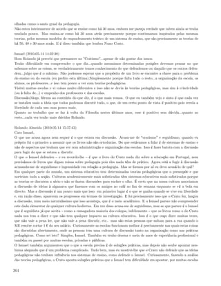 olhadas como o santo graal da pedagogia.
Não estou inteiramente de acordo que se ensine como há 30 anos, embora me pareça verdade que talvez ainda se tenha
mudado pouco. Mas ensina-se como há 30 anos atrás precisamente porque continuamos inspirados pelas mesmas
teorias, pelos mesmos modelos de enquadramento teórico de um sistema de ensino, que são precisamente as teorias de
há 50, 40 e 30 anos atrás. E é disso também que lembra Nuno Crato.

Ismael (2010-05-14 14:32:38)
Bom Rolando já percebi que permanece no ”Cratismo”...apesar de não gostar dos ismos.
Tenho diﬁculdade em compreender o que diz...quando assumimos determinadas posições devemos pensar no que
sabemos sobre as coisas, se verdadeiramente temos conhecimento do que defendemos ou daquilo que os outros defen-
dem...julgo que é o mínimo. Não podemos esperar que a propósito de um livro se encontre a chave para o problema
do ensino ou da escola (eu preﬁro esta última).Simplesmente porque falta tudo o resto...a organização da escola, os
alunos, os professores...e isso tem pouco a ver com teorias pedagógicas.
Visitei muitas escolas e vi coisas muito diferentes e isso não se devia às teorias pedagógicas, mas sim à criatividade
(ou à falta de...) e empenho dos professores e das escolas.
Discussão,blogs, fóruns ao contrário do que diz, é o que mais vemos. O que eu também vejo e sinto é que cada vez
se instalou mais a ideia que todos podemos discutir tudo, o que, de um certo ponto de vista é positivo pois revela a
liberdade de cada um; mas pouco mais.
Quanto ao trabalho que se faz à volta da Filosoﬁa nestes últimos anos, esse é positivo sem dúvida...quanto ao
resto...cada vez tenho mais dúvidas Rolando.

Rolando Almeida (2010-05-14 15:37:43)
Caro Ismael,
O que me acusa agora nem sequer é o que estava em discussão. Acusa-me de cratismo e seguidismo, quando eu
próprio fui o primeiro a assumir que os livros não são ortodoxias. Do que estávamos a falar é de sistemas de ensino e
não de aspectos que tenham que ver com administração e organização das escolas. Isso é fazer batota com a discussão
para fugir do que se estava a discutir.
O que o Ismael defendeu e eu recordo-lhe é que o livro do Crato nada diz sobre a educação em Portugal, nem
precisámos de livros que digam coisas sobre pedagogia pois eles nada têm de prático. Agora está a fugir à discussão
acusando-me de seguidismo e ingenuidade em relação a pedagogia. Mas se formos por aí eu devo acusá-lo de quê?
Em qualquer parte do mundo, um sistema educativo tem determinadas teorias pedagógicas que o pressupõe e que
norteiam toda a acção. Culturas academicamente mais soﬁsticadas têm sistemas educativos mais soﬁsticados porque
as teorias se discutem a sério e não se fazem discussões para encher o olho. É certo que na nossa cultura associamos
a discussão de ideias à algazarra que fazemos com os amigos no café ao ﬁm de semana enquanto se vê a bola em
directo. Mas a discussão é um pouco mais que isso: em primeiro lugar é o que se ganha quando se vive em liberdade
e, em razão disso, aparecem os progressos em termos de investigação. E foi precisamente isso que o Crato fez, lançou
a discussão, num meio naturalíssimo que isso aconteça, que é o meio académico. E o Ismael parece não compreender
este dado elementar de qualquer cultura hodierna. Em vez disso acusa-me de seguidismo, mas ao que parece é o Ismael
que é seguidista já que aceita como a esmagadora maioria dos colegas, infelizmente que os livros como o do Crato
nada nos tem a dizer e que não tem qualquer impacto na cultura educativa. Isso é o que ouço dizer muitas vezes,
que não vale a pena ler, que não vale a pena discutir, etc.. mas são estas pessoas que saltam para a rua quando o
ME resolve cortar 1 ¬ do seu salário. Curiosamente as escolas funcionam melhor é precisamente nas quais estas coisas
são discutidas abertamente, onde as pessoas tem uma cultura de discussão tanto na organização como nas práticas
pedagógicas. Como sei isto? Simples, Ismael. Também eu tenho dezena e meia de anos de experiência proﬁssional e
também eu passei por muitas escolas, privadas e públicas.
O Ismael também argumentou que o que a escola precisa é de soluções práticas, mas depois não soube apontar nen-
huma alegando que é um problema complicado. Tudo bem, mas eu mostrei-lhe que o Crato não defende que as ideias
pedagógicas não tenham inﬂuência nos sistemas de ensino, como defende o Ismael. Curiosamente, fazendo a análise
das teorias pedagógicas, o Crato aponta soluções práticas que o Ismael tem diﬁculdade em apontar, por muitas escolas

264
 