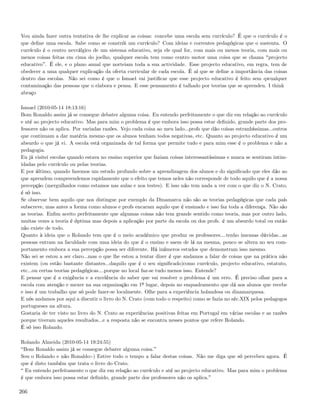 Vou ainda fazer outra tentativa de lhe explicar as coisas: concebe uma escola sem currículo? É que o currículo é o
que deﬁne uma escola. Sabe como se constrói um currículo? Com ideias e correntes pedagógicas que o sustenta. O
currículo é o centro nevrálgico de um sistema educativo, seja ele qual for, com mais ou menos teoria, com mais ou
menos coisas feitas em cima do joelho, qualquer escola tem como centro motor uma coisa que se chama projecto
educativo . É ele, e o plano anual que norteiam toda a sua actividade. Esse projecto educativo, em regra, tem de
obedecer a uma qualquer explicação da oferta curricular de cada escola. É aí que se deﬁne a importância das coisas
dentro das escolas. Não sei como é que o Ismael vai justiﬁcar que esse projecto educativo é feito sem qwualquer
contaminação das pessoas que o elabora e pensa. E esse pensamento é talhado por teorias que se aprendeu. I think
abraço

Ismael (2010-05-14 18:13:16)
Bom Ronaldo assim já se consegue debater alguma coisa. Eu entendo perfeitamente o que diz em relação ao currículo
e até ao projecto educativo. Mas para mim o problema é que embora isso possa estar deﬁnido, grande parte dos pro-
fessores não os aplica. Por variadas razões. Vejo cada coisa ao meu lado...profs que dão coisas estranhíssimas...outros
que continuam a dar matéria mesmo que os alunos tenham todos negativas, etc. Quanto ao projecto educativo é um
absurdo o que já vi. A escola está organizada de tal forma que permite tudo e para mim esse é o problema e não a
pedagogia.
Eu já visitei escolas quando estava no ensino superior que faziam coisas interessantíssimas e nunca se sentiram intim-
idadas pelo currículo ou pelas teorias.
E por último, quando fazemos um estudo profundo sobre a aprendizagem dos alunos e do signiﬁcado que eles dão ao
que aprendem compreendemos rapidamente que o efeito que temos neles não corresponde de todo aquilo que é a nossa
percepção (mergulhados como estamos nas aulas e nos testes). E isso não tem nada a ver com o que diz o N. Crato,
é só isso.
Se observar bem aquilo que nos distingue por exemplo da Dinamarca não são as teorias pedagógicas que cada país
subscreve, mas antes a forma como alunos e profs encaram aquilo que é ensinado e isso faz toda a diferença. Não são
as teorias. Enﬁm aceito perfeitamente que algumas coisas não tem grande sentido como teoria, mas por outro lado,
muitas vezes a teoria é óptima mas depois a aplicação por parte da escola ou dos profs. é um absurdo total ou então
não existe de todo.
Quanto à ideia que o Rolando tem que é o meio académico que produz os professores....tenho imensas dúvidas...as
pessoas entram na faculdade com uma ideia do que é o ensino e saem de lá na mesma, pouco se altera no seu com-
portamento embora a sua percepção possa ser diferente. Há inúmeros estudos que demonstram isso mesmo.
Não sei se estou a ser claro...mas o que lhe estou a tentar dizer é que andamos a falar de coisas que na prática não
existem (ou estão bastante distantes...daquilo que é o seu signiﬁcado)como currículo, projecto educativo, estatuto,
etc...ou certas teorias pedagógicas....porque no local faz-se tudo menos isso. Entende?
E pensar que é a exigência e a excelência do saber que vai resolver o problema é um erro. É preciso olhar para a
escola com atenção e mexer na sua organização em 1º lugar, depois no enquadramento que dá aos alunos que recebe
e isso é um trabalho que só pode fazer-se localmente. Olhe para a experiência holandesa ou dinamarquesa.
E nós andamos por aqui a discutir o livro do N. Crato (com todo o respeito) como se fazia no séc.XIX pelos pedagogos
portugueses na altura.
Gostaria de ter visto no livro do N. Crato as experiências positivas feitas em Portugal em várias escolas e as razões
porque tiveram aqueles resultados...e a resposta não se encontra nesses pontos que refere Rolando.
É só isso Rolando.

Rolando Almeida (2010-05-14 19:24:55)
 Bom Ronaldo assim já se consegue debater alguma coisa.
Sou o Rolando e não Ronaldo:-) Estive todo o tempo a falar destas coisas. Não me diga que só percebeu agora. É
que é disto também que trata o livro do Crato.
  Eu entendo perfeitamente o que diz em relação ao currículo e até ao projecto educativo. Mas para mim o problema
é que embora isso possa estar deﬁnido, grande parte dos professores não os aplica.

266
 