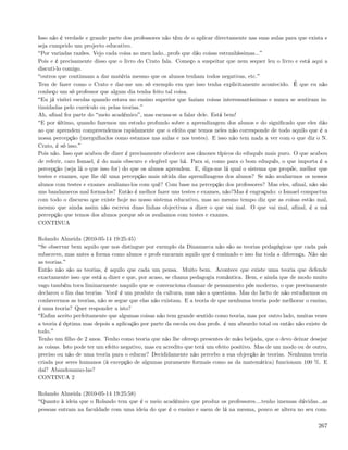 Isso não é verdade e grande parte dos professores não têm de o aplicar directamente nas suas aulas para que exista e
seja cumprido um projecto educativo.
 Por variadas razões. Vejo cada coisa ao meu lado...profs que dão coisas estranhíssimas...
Pois e é precisamente disso que o livro do Crato fala. Começo a suspeitar que nem sequer leu o livro e está aqui a
discuti-lo comigo.
 outros que continuam a dar matéria mesmo que os alunos tenham todos negativas, etc.
Tem de fazer como o Crato e dar-me um só exemplo em que isso tenha explicitamente acontecido. É que eu não
conheço um só professor que algum dia tenha feito tal coisa.
 Eu já visitei escolas quando estava no ensino superior que faziam coisas interessantíssimas e nunca se sentiram in-
timidadas pelo currículo ou pelas teorias.
Ah, aﬁnal fez parte do meio académico , mas escusa-se a falar dele. Está bem!
 E por último, quando fazemos um estudo profundo sobre a aprendizagem dos alunos e do signiﬁcado que eles dão
ao que aprendem compreendemos rapidamente que o efeito que temos neles não corresponde de todo aquilo que é a
nossa percepção (mergulhados como estamos nas aulas e nos testes). E isso não tem nada a ver com o que diz o N.
Crato, é só isso.
Pois não. Isso que acabou de dizer é precisamente obedecer aos cânones típicos do eduquês mais puro. O que acabou
de referir, caro Ismael, é do mais obscuro e elegível que há. Para si, como para o bom eduquês, o que importa é a
percepção (seja lá o que isso for) do que os alunos aprendem. E, diga-me lá qual o sistema que propõe, melhor que
testes e exames, que lhe dê uma percepção mais nítida das aprendizagens dos alunos? Se não avaliarmos os nossos
alunos com testes e exames avaliamo-los com quê? Com base na percepção dos professores? Mas eles, aﬁnal, não são
uns bandamecos mal formados? Então é melhor fazer uns testes e exames, não?Mas é engraçado: o Ismael compactua
com todo o discurso que existe hoje no nosso sistema educativo, mas ao mesmo tempo diz que as coisas estão mal,
mesmo que ainda assim não escreva duas linhas objectivas a dizer o que vai mal. O que vai mal, aﬁnal, é a má
percepção que temos dos alunos porque só os avaliamos com testes e exames.
CONTINUA

Rolando Almeida (2010-05-14 19:25:45)
 Se observar bem aquilo que nos distingue por exemplo da Dinamarca não são as teorias pedagógicas que cada país
subscreve, mas antes a forma como alunos e profs encaram aquilo que é ensinado e isso faz toda a diferença. Não são
as teorias.
Então não são as teorias, é aquilo que cada um pensa. Muito bem. Acontece que existe uma teoria que defende
exactamente isso que está a dizer e que, por acaso, se chama pedagogia romântica. Bem, e ainda que de modo muito
vago também toca liminarmente naquilo que se convenciona chamar de pensamento pós moderno, o que precisamente
declarou o ﬁm das teorias. Você é um produto da cultura, mas não a questiona. Mas do facto de não estudarmos ou
conhecermos as teorias, não se segue que elas não existam. E a teoria de que nenhuma teoria pode melhorar o ensino,
é uma teoria? Quer responder a isto?
 Enﬁm aceito perfeitamente que algumas coisas não tem grande sentido como teoria, mas por outro lado, muitas vezes
a teoria é óptima mas depois a aplicação por parte da escola ou dos profs. é um absurdo total ou então não existe de
todo.
Tenho um ﬁlho de 2 anos. Tenho como teoria que não lhe ofereço presentes de mão beijada, que o devo deixar desejar
as coisas. Isto pode ter um efeito negativo, mas eu acredito que terá um efeito positivo. Mas de um modo ou de outro,
preciso ou não de uma teoria para o educar? Decididamente não percebo a sua objecção às teorias. Nenhuma teoria
criada por seres humanos (à excepção de algumas puramente formais como as da matemática) funcionam 100 %. E
daí? Abandonamo-las?
CONTINUA 2

Rolando Almeida (2010-05-14 19:25:58)
 Quanto à ideia que o Rolando tem que é o meio académico que produz os professores....tenho imensas dúvidas...as
pessoas entram na faculdade com uma ideia do que é o ensino e saem de lá na mesma, pouco se altera no seu com-

                                                                                                                 267
 