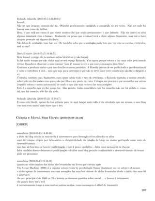 Rolando Almeida (2010-05-14 23:29:04)
Ismael,
Não sei que ataques pessoais lhe ﬁz. Objectei praticamente paragrafo a paragrafo do seu texto. Não sei onde foi
buscar essa coisa do brilhar.
Bem, o que está em causa é que tentei mostrar-lhe que ataca precisamente o que defende. Não me irritei ou criei
alguma inimizade com o Ismael. Realmente eu penso que o Ismael está a dizer alguns disparates, mas daí a fazer
ataques pessoais vai alguma distância.
Não falou de avaliação, mas falei eu. Ou também acha que a avaliação nada tem que ver com as escolas, curriculos,
and so one?

David Duarte (2010-05-25 10:36:53)
Bem Ismael, comigo ele ja ganhou varias bicicletas (e não taças).
Ja ha muito tempo que não vinha aqui ao seu espaço Rolando. Vim agora porque estava a dar uma volta pelo mundo
virtual ﬁlosoﬁco e disse-me a mim mesmo ”pois é! vamos la ver o que este personagem tem feito”.
Continua a produzir muito e por isso dou-lhe os meus parabéns. A ﬁlosoﬁa precisa de ser publicitada e problematizada
e todo o contributo é util... nem que seja para sabermos o que não se deve fazer (este comentario não lhe a dirigido a
si).
Contudo, constato que, ﬁnalmente, para quem odeia todo o tipo de ortodoxia, o Rolando mantém a mesma atitude,
sobretudo em discussões com quem não partilha o seu ponto de vista. Coloque em pratica o que aconselha aos outros
(espirito critico e assim autonomia) de modo a que não seja escravo das suas posições.
Este é o conselho que eu lhe posso dar. Mas pronto, tenho consciência que tal conselho não me foi pedido e, como
tal, que tal conselho não lhe diz nada.

Rolando Almeida (2010-05-25 10:50:17)
E como vês David, apesar da tua gritaria para vir aqui lançar mais ruído e da ortodoxia que me acusas, o meu blog
continua com muito mais share que o teu.



Ciência e Moral, Sam Harris (2010-05-09 21:48)

[EMBED]


asmodeux (2010-05-13 14:49:48)
a ideia do blog criado na sua escola é interessante para formação cívica ﬁlosoﬁa ou aﬁns
aqui há tempos propus por brincadeira a obrigatoriedade da criação de blogs no ensino português como meio de
desenvolvimento...
mas isso só funciona se houver participação e este é pouco apelativo ...falta uma mensagem de choque
falta também desenvolvimento e participação colectiva num blog permite continuidade e desenvolvimento de temas
pode ser promissor

asmodeux (2010-05-13 15:16:57)
quanto ao video muitas das ideias são levantadas em livros que vieram após
The Meme Machine (1999) é a popular science book by psychologist Susan Blackmore on the subject of memes
o video apesar de interessante nas suas asserções faz uma boa síntese de ideias levantadas desde o início dos anos 80
e anteriores
the sati principle é de 1860 ou 70 e levanta as mesmas questões sobre moral.... o humor é interessant
the punch lines work well
é excessivamente longo e com muitos pontos mortos, como mensagem é díﬁcil de transmitir

                                                                                                                  269
 
