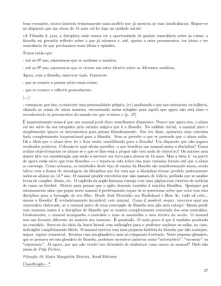 bons exemplos, outros insistem teimosamente num modelo que já mostrou as suas insuﬁciências. Repare-se
no disparate que um aluno de 15 anos vai ler logo na unidade inicial:
«A Filosoﬁa é, pois, a disciplina onde vamos ter a oportunidade de ganhar consciência sobre as coisas; a
ﬁlosoﬁa vai permitir reﬂectir sobre o que já sabemos e, até, ajudar a criar pensamentos, ter ideias e ter
consciência de que produzimos essas ideias e opiniões.
Temos então que:
- até ao 9º ano, esperava-se que se soubesse a matéria;
- até ao 9º ano, esperava-se que se tivesse um saber técnico sobre as diferentes matérias.
Agora, com a ﬁlosoﬁa, espera-se mais. Espera-se:
- que se comece a pensar sobre essas coisas;
- que se comece a reﬂectir pessoalmente.
(&)
- começa-se, por isso, a construir uma personalidade própria, (re) analisando o que nos ensinaram na infância,
olhando as coisas de outra maneira, encontrando novas soluções para aquilo que agora não está claro e
reconhecendo os preconceitos do mundo em que vivemos.» (p. 17)
É impressionante como é que um manual pode dizer semelhantes disparates. Parece que agora sim, o aluno
vai ser salvo da sua estupidez pela varinha mágica que é a ﬁlosoﬁa. No módulo inicial, o manual pura e
simplesmente ignora os instrumentos para pensar ﬁlosoﬁcamente. Em vez disso, apresenta uma conversa
ﬁada completamente inoperacional para a ﬁlosoﬁa. Nem se percebe o que se pretende que o aluno saiba.
Dá a ideia que o aluno deve ler e ﬁcar muito sensibilizado para a ﬁlosoﬁa! Um disparate que não augura
resultados positivos. Colocam-se aqui sérias questões: o que beneﬁcia um manual assim a disciplina? Como
avaliar objectivamente os alunos se o que se lhes está a propor não tem nada de objectivo? Os autores nem
sequer têm em consideração que estão a escrever um livro para alunos de 15 anos. Mas a ideia é: «a partir
de agora estás salvo que tens ﬁlosoﬁa»      e repete-se esta tolice das mais variadas formas até que o aluno
se convença. Como sabemos, os resultados deste tipo de ensino da ﬁlosoﬁa são manifestamente maus, sendo
talvez esta a forma de abordagem da disciplina que fez com que a disciplina tivesse perdido praticamente
todos os alunos no 12.º ano. O manual propõe exercícios que não passam de tolices, pedindo que se analise
letras de canções, ﬁlmes, etc. O capítulo da acção humana começa com uma página com recortes de notícias
de casos no futebol. Motivo para pensar que o apito dourado também é matéria ﬁlosóﬁca. Qualquer pai
minimamente sério que pegue neste manual é perfeitamente capaz de se questionar sobre que valor tem esta
disciplina para a formação do seu ﬁlho. Desde José Mourinho aos Radiohead e Boss Ac, tudo cá cabe...
menos a ﬁlosoﬁa! É verdadeiramente intratável, este manual. Como é possível, sequer, tecermos aqui um
comentário elaborado, se o manual parte de uma concepção de ﬁlosoﬁa sem pés nem cabeça? Quem perde
com manuais assim é a disciplina de ﬁlosoﬁa que se mostra completamente esvaziada dos seus conteúdos.
Graﬁcamente, o manual acompanha o conteúdo e mais se assemelha a uma revista da moda. O manual
tem um formato diferente da maioria dos manuais. É quadrado. O mais grave é que é também quadrado
no conteúdo. Serve-se da ideia da barra lateral com indicações para o professor explorar as aulas, no caso,
indicações completamente fúteis. O manual encerra com uma pequena história da ﬁlosoﬁa que não consegue,
sequer, captar o essencial. Termina com um glossário e nem aí o disparate é evitado. Neste pequeno glossário,
que se pensava ser um glossário de ﬁlosoﬁa, podemos encontrar palavras como sub-reptício , encarnar ou
 ergonomia . Já agora, por que não vender um dicionário de sinónimos como anexo ao manual? Ophi não
passa de Pulp Fiction.
Filosoﬁa 10, Maria Margarida Moreira, Areal Editores
Classiﬁcação - *
                                                                                                           27
 