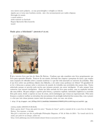 seus valores muito próprios , as suas generalizações e reduções ao ridiculo
 alguém que se torna num bombista suicida , não o faz necessariamente por razões religiosas
 libertação do mundo
 o amok malaio o
 ainda existente no facebook
 Ragnar Bjornserkr fúria homicida
 inxiatl



Onde pára a felicidade? (2010-05-17 21:18)




[1]
É já o terceiro livro que leio de Alain De Botton. Confesso que não considero este livro propriamente um
livro para aprender ﬁlosoﬁa. Trata-se de um ensaio, derivado das viagens e pesquisas do autor, que resulta
num conjunto de reﬂexões sobre o mundo moderno e o que lhe está associado no universo do trabalho. Mas
é um livro sobre um problema clássico dos ﬁlósofos, o de saber como podemos ser felizes? É agradável de
se ler e deixa-nos a pensar sobre a estrutura do mundo do trabalho nas sociedades dos nossos dias. Gosto
sobretudo porque se percebe pela escrita que estamos perante um autor inteligente. E sabe sempre bem
contactar com autores inteligentes. Ainda me falta metade do livro para acabar, mas os capítulos iniciais
são uma delícia. Só para adoçar o apetite pela leitura, o primeiro capítulo, intitulado Logística é a excursão
feita pelo autor, desde a captura no mar do atum, até à embalagem que vemos no supermercado. Pelo meio
ﬁcamos a conhecer melhor as entranhas dos mecanismos de produção industrial dos nossos dias, com o prazer
e a dor que tais coisas possam causar tanto às pessoas, como, no caso, aos atuns.
1. http://3.bp.blogspot.com/_82T6quiJFwY/S_GkaO9fQnI/AAAAAAAAAiM/UN5MYPjXYFs/s1600/digitalizar0001.jpg


 cristina simões (2010-05-18 20:43:25)
 Está a gostar deste? Como não gostei do outro Ensaios de Amor , perdi a vontade de ler o novo livro de Alain de
 Botton. Vou repensar, a decisão.
 Mas já li a entrevista que deu à publicação Philosophie Magazine, nº 39, de Maio de 2010 - Le travail nuit-il à la
 santé, que pode ler na integra, online em:
 http://www.philomag.com/article,dossier,donner-forme-a-nos-jours,118 4.php

                                                                                                               271
 