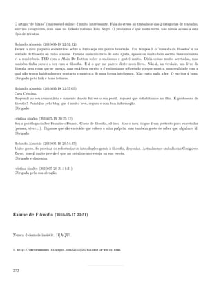 O artigo de fundo (inacessível online) é muito interessante. Fala do stress no trabalho e das 2 categorias de trabalho,
afectivo e cognitivo, com base no ﬁlósofo italiano Toni Negri. O problema é que nesta terra, não temos acesso a este
tipo de revistas.

Rolando Almeida (2010-05-18 22:52:12)
Talvez o meu pequeno comentário sobre o livro seja um pouco benévolo. Em tempos li o ”consolo da ﬁlosoﬁa” e na
verdade de ﬁlosoﬁa só tinha o nome. Parecia mais um livro de auto ajuda, apesar de muito bem escrito.Recentemente
vi a conferência TED com o Alain De Botton sobre o snobismo e gostei muito. Dizia coisas muito acertadas, mas
também tinha pouco a ver com a ﬁlosoﬁa. E é o que me parece deste novo livro. Não é, na verdade, um livro de
ﬁlosoﬁa nem coisa que se pareça, mas está bem escrito e é estimulante sobretudo porque mostra uma realidade com a
qual não temos habitualmente contacto e mostra-a de uma forma inteligente. Não custa nada a ler. O escritor é bom.
Obrigado pelo link e boas leituras.

Rolando Almeida (2010-05-18 22:57:05)
Cara Cristina,
Respondi ao seu comentário e somente depois fui ver o seu perﬁl. reparei que cohabitamos na ilha. É professora de
ﬁlosoﬁa? Parabéns pelo blog que é muito leve, seguro e com boa informação.
Obrigado

cristina simões (2010-05-19 20:25:12)
Sou a psicóloga da Sec Francisco Franco. Gosto de ﬁlosoﬁa, só isso. Mas o meu blogue é um pretexto para eu estudar
(pensar, viver&). Digamos que são exercício que coloco a mim própria, mas também gosto de saber que alguém o lê.
Obrigada

Rolando Almeida (2010-05-19 20:54:15)
Muito gosto. Se precisar de referências de introduções gerais à ﬁlosoﬁa, disponha. Actualmente trabalho na Gonçalves
Zarco, mas é muito provável que no próximo ano esteja na sua escola.
Obrigado e disponha

cristina simões (2010-05-20 21:11:21)
Obrigada pela sua atenção.




Exame de Filosoﬁa (2010-05-17 22:51)



Nunca é demais insistir. [1]AQUI.


1. http://dererummundi.blogspot.com/2010/05/filosofia-serio.html




272
 