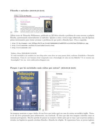 Filosoﬁa e métodos (2010-05-23 22:16)




[1]
[2]Este texto de Thimothy Williamson, publicado na [3]Crítica aborda o problema de como encarar a própria
ﬁlosoﬁa, questionando essencialmente os métodos. Quanto a mim o texto é algo soﬁsticado, mas dá algumas
pistas interessantes para tentar arrumar o problema do que pode a ﬁlosoﬁa fazer. Fica a sugestão.
1. http://2.bp.blogspot.com/_82T6quiJFwY/S_ma-Uo1nWI/AAAAAAAAAiU/mwHDUYOF1vs/s1600/Sem+T%C3%ADtulo.png
2. http://criticanarede.com/html/filosofiadafilosofia.html
3. http://criticanarede.com/


 Valdecy Alves (2010-06-08 18:58:28)
 Vc está convidado a ler matéria em meu blog sobre como deve ser uma pessoa ideal, conforme Aristóteles e Nietzsche
 formularam. Como é o ser humano atual comparado com a formulação de cada um dos ﬁlósofos? Vc se encaixa nas
 formulações? Ler em: www.valdecyalves.blogspot.com



Porque é que há sociedades mais cultas que outras? (2010-05-26 23:05)




[1]                                        [2]
As imagens mostram a capa e índice de um livro que tenho aqui em casa do ensino secundário inglês. Trata-
se de um livro preparado para adolescentes, um textbook. É certo que não tem imagens coloridas como os
manuais portugueses. Mas ﬁz questão de passar no scanner o índice para que se veja o que os jovens andam a
estudar em Inglaterra quando estudam ﬁlosoﬁa e ﬁlosoﬁa da religião. Se repararmos bem, os jovens ingleses
                                                                                                               273
 
