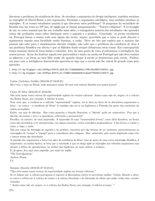 discutem o problema da existência de deus. Se estudam o argumento do design inteligente, também estudam
as objecções de David Hume a este argumento. Estudam o argumento ontológico, mas também estudam as
objecções. E os nossos estudantes quando é que discutem estes problemas? O programa do secundário de
ﬁlosoﬁa tem um tema no 10º ano, de opção que se chama pomposamente : Valores religiosos . E à excepção
de um ou outro manual que faz um trabalho mais sério, a esmagadora maioria dos estudantes vão aprender
coisas tão profundas como saber distinguir entre o sagrado e o profano. Conclusão: os jovens estudantes
em Portugal fazem o ensino todo sem algum dia terem, sequer, percebido que a coisa se pode discutir e
argumentar usando uma faculdade muito humana, a razão. Deve ser isto que explica que a maioria das
pessoas não sabe pura e simplesmente discutir religião, não sabe que o problema da existência de deus é
um problema ﬁlosóﬁco em aberto e que os ﬁlósofos desde sempre debateram estas coisas. Em contrapartida
temos manuais cheios de fotos lindas e coloridas. Isto, do meu ponto de vista, é subestimar a inteligência dos
nossos jovens. Já me faz lembrar aquela tese paternalista e muito na moda em Portugal que não devo ensinar
os números e as letras ao meu ﬁlho senão ele quando chegar à escola se desinteressa pela escola. Pudera,
um puto com a inteligência desenvolvida apercebe-se logo que a escola não lhe valerá de grande coisa para
aprender.
1. http://1.bp.blogspot.com/_82T6quiJFwY/S_2a3T_E2-I/AAAAAAAAAic/7WPxJUeJKNY/s1600/1.jpg
2. http://1.bp.blogspot.com/_82T6quiJFwY/S_2a-r33QRI/AAAAAAAAAik/gLnd17PdC6w/s1600/2.jpg


Carlos, Carlinhos, Getúlio (2010-05-27 03:03:25)
Meu caro, e aqui no Brasil, onde passamos quase 40 anos sem ensinar ﬁlosoﬁa nos nossos jovens?

Carlos JC Silva (2010-05-27 20:56:38)
Não teria assim tanta certeza da superioridade inglesa em termos culturais. Assim como não sei, sequer, se a cultura
dos Índios Sioux, por exemplo, é inferior à nossa.
Nem creio que, a veriﬁcar-se a referida ”superioridade” inglesa, tal se deva ao facto de se discutirem argumentos a
favor - ou contra - a existência de Deus! E também não sei se na Inglaterra a Filosoﬁa faz parte dos currículos do
ensino secundário.
Enﬁm, um mar de dúvidas. Mas como pensaria o francês Descartes, a ”dúvida” pode ser construtiva. Pior que a
dúvida, só mesmo o erro e a ignorância, sobretudo a inconsciente!
Partilho, no entanto, de uma impressão. A impressão de uma ”insustentável leveza”, como diria Kundera, na forma
como são abordados e/ou interpretados, em alguns manuais, certos conteúdos programáticos. Uma leveza a rondar o
vazio, o vago, o nada.
Não por causa da distinção do sagrado e do profano, conceitos que não deixam de ser nucleares, particularmente as
concepções de ”tempo” e ”espaço” para a consciência dita religiosa. Mas, sobretudo, pelo modo aligeirado como este
e outros temas são abordados.
A questão dos argumentos a favor (ou não) da existência de Deus, bem ao gosto de uma certa orientação ﬁlosóﬁca, é
importante, na minha óptica, se bem que a conclusão a que se chega após as objecções aos referidos argumentos seja
sempre a defesa do agnosticismo, na melhor das hipóteses; na mais radical, o ateísmo.
E, já agora, ﬁca aqui uma sugestão, por sinal em inglês:
”The God Question”
Andrew Pessin
CJ

Rolando Almeida (2010-05-27 22:25:31)
 Não teria assim tanta certeza da superioridade inglesa em termos culturais.
Se eu falasse que a cultura portuguesa é superior à Marroquina talvez se percebesse melhor Carlos, falando a sério,
eu estou a referir-me à cultura de ensino e à cultura liberdade e de discussão de ideias que estão, todas elas, correla-
cionadas.
  Assim como não sei, sequer, se a cultura dos Índios Sioux, por exemplo, é inferior à nossa.

274
 