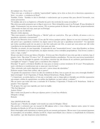 Já expliquei isto. Ficou claro?
 Nem creio que, a veriﬁcar-se a referida ”superioridade” inglesa, tal se deva ao facto de se discutirem argumentos a
favor - ou contra - a existência de Deus!
Também, Carlos. Também se deve à liberdade e conhecimento que as pessoas têm para discutir livremente, com
menos preconceitos.
 E também não sei se na Inglaterra a Filosoﬁa faz parte dos currículos do ensino secundário.
Não sabes mas podes perguntar que eu digo-te pois eu sei. Não é obrigatória como é em Portugal. É uma disciplina de
opção. Curiosamente tem um sucesso enorme. Pá, as pessoas gostam de discutir. Há mais gente- proporcionalmente
- interessada em fazer tal coisa, mais que em Portugal.
 Enﬁm, um mar de dúvidas.
Mas já te desﬁz algumas.
 Mas como pensaria o francês Descartes, a ”dúvida” pode ser construtiva. Pior que a dúvida, só mesmo o erro e a
ignorância, sobretudo a inconsciente!
O pior é que Descartes errou e muito. E isso não lhe retirou qualquer mérito. Queres ver um erro cartesiano? Então
não parece que a ignorância consciente em alguns casos é bem pior que a ignorância inconsciente? Um ignorante
que tenha consciência pode ser um parvo se não ﬁzer nada para sair dela, ao passo que uma pessoa que não tenha
consciência da sua ignorância pouco pode fazer para sair dela.
 Partilho, no entanto, de uma impressão. A impressão de uma ”insustentável leveza”, como diria Kundera, na forma
como são abordados e/ou interpretados, em alguns manuais, certos conteúdos programáticos. Uma leveza a rondar o
vazio, o vago, o nada.
Só que essa não é a leveza que falava o Kundera. A leveza que fala o Kundera é uma coisa que não se sustenta, logo, é
pesada e forte. Não achas? É como o ser . É, segundo Kundera, pesadíssimo. Por isso tem uma leveza insustentável.
 Não por causa da distinção do sagrado e do profano, conceitos que não deixam de ser nucleares, particularmente as
concepções de ”tempo” e ”espaço” para a consciência dita religiosa.
Desculpa? E qual é a relevância ﬁlosóﬁca da coisa para se ensinar a jovens estudantes de 15 anos? Principalmente,
qual a relevância se considerarmos que se passa por cima da base?
 Mas, sobretudo, pelo modo aligeirado como este e outros temas são abordados.
Podemos sempre tentar fazer melhor, não te parece?
 A questão dos argumentos a favor (ou não) da existência de Deus, bem ao gosto de uma certa orientação ﬁlosóﬁca
Qual orientação? A de S Agostinho, S Tomás, Richard Swineburne, Platão, Russell?
 , é importante, na minha óptica, se bem que a conclusão a que se chega após as objecções aos referidos argumentos
seja sempre a defesa do agnosticismo, na melhor das hipóteses; na mais radical, o ateísmo.
Não me parece que tenha sido essa a conclusão de S Anselmo, S Agostinho, S Tomás ou R. Swineburne. Estás en-
ganado e bem enganado.
 E, já agora, ﬁca aqui uma sugestão, por sinal em inglês:
”The God Question”
Andrew Pessin
Não o tenho mas já passei os olhos por algumas partes e é uma boa referência.
Obrigado e abraço
Rolando

João (2010-05-28 00:14:46)
Suponho que a ”ﬁlosoﬁa da religião” será tratada nas aulas de Religião e Moral.
Não percebo o cabimento que um manual de 200 páginas sobre o tema religioso, digamos assim, possa ter numa
disciplina de ﬁlosoﬁa do 10º ano de escolaridade.
Estas observações nada minimizam os reparos que faz aos manuais portugueses. Há uns anos vi uns manuais japoneses
de matemática, do secundário, editados nos EUA, e ﬁquei maravilhado com a clareza e a simplicidade do tratamento
das matérias - que não desprezava notas históricas.



                                                                                                                 275
 