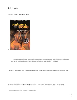2.6    Junho


Robert Park (2010-06-05 11:40)




[1]




         As pessoas esforçam-se tanto para se enganar a si mesmas como para enganar os outros            o
      que torna muito difícil dizer onde se situa a fronteira entre a tolice e a fraude.




1. http://1.bp.blogspot.com/_82T6quiJFwY/TAopja1nt9I/AAAAAAAAAis/LUhUFXScwcA/s1600/digitalizar0001.jpg




8º Encontro Nacional de Professores de Filosoﬁa - Portimão (2010-06-08 00:01)


Clicar nas imagens para ampliar a informação.

                                                                                                             277
 