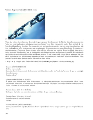 Coisas dispensáveis (2010-06-13 12:15)




[1]
Uma das coisas absolutamente dispensáveis para pensar ﬁlosoﬁcamente é objectar dizendo simplesmente:
 Ah, isso tem implicações ontológicas mais profundas sem dizer claramente quais. Esta atitude é ver-
borreia disfarçada de ﬁlosoﬁa. Curiosamente este argumento raramente vem de quem supostamente não
tem obrigação de saber estas coisas, mas precisamente de pessoas que estudam ﬁlosoﬁa em licenciaturas e
doutoramentos. Como se é doutor coisa e tal e até se é inﬂuente nas revistas da universidade silencia-se o
outro alegando simplesmente que as implicações ontológicas da missa ao Domingo de manhã são muito mais
profundas que as de jogar playstation ao Sábado à tarde. O que esta atitude revela destas pessoas é que elas
estão interessadas em propagandear ideologia e usam o conhecimento como uma arma de arremesso. Uma
parvoíce poucas vezes desmascarada, mas muitas vezes usada.
1. http://4.bp.blogspot.com/_82T6quiJFwY/TBS9uI4xywI/AAAAAAAAAjk/qj2Dw4CsLLY/s1600/correntes.jpg


 Leandro (2010-06-13 14:01:12)
 Perfeita sua colocação!
 Lamentavelmente tem sido mais fácil encontrar indivíduos interessados em ”marketing” pessoal do que na ampliação
 do conhecimento.
 Soﬁstas, talvez?

 cristina simões (2010-06-14 18:51:00)
 É poucas vezes desmascarada, mas, é isso mesmo. As abstracções servem para ﬁltrar sentimentos, (Arno Gruen,
 psicanalista), neste caso, de interesse em propagandear ideologia, certamente, de desvalorização e domínio do outro,
 talvez, e também de incapacidades pessoais.

 António Daniel (2010-06-14 22:20:03)
 De longe a playtation tem maior importância ontológica do que a missa ao Domingo.

 António Daniel (2010-06-14 22:20:53)
 Rolando, estou no gozo, obviamente.
 Abraço

 Rolando Almeida (2010-06-14 22:53:57)
 Daniel, ocasionalmente jogo Pro Evolution Soccer e preenche-me mais o ser que a missa, que não me preenche rien.
 hehe


280
 