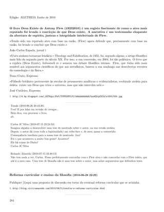 Edição: ALETHEIA Junho de 2010


O livro Deus Existe de Antony Flew (19232010) é um registo fascinante de como o ateu mais
reputado foi levado à convicção de que Deus existe. A narrativa é um testemunho eloquente
da abertura de espírito, justeza e integridade intelectuais de Flew.
«Tendo sido um reputado ateu com base na razão, (Flew) agora defende que, precisamente com base na
razão, foi levado a concluir que Deus existe.»
João Carlos Espada, jornal i
«O seu ateísmo tornarase lendário Theology and Falsiﬁcation, de 1955, foi, segundo alguns, o artigo ﬁlosóﬁco
mais lido da segunda parte do século XX. Por isso, a sua conversão, em 2004, foi tão polémica. O livro que
a explica (Deus Existe), foibestsell er e semeou um debate ﬁlosóﬁco intenso. Flew, que tinha sido mais
sensível aos argumentos cientíﬁcos do que aos metafísicos, baseou a sua mudança nas descobertas recentes
da cosmologia e da física.»
Nuno Crato, Expresso
«Filósofo britânico pertencente às escolas de pensamento analíticas e evidencialistas, evoluiude ateísta para
deísta: existe um Deus que criou o universo, mas que não intervém nele.»
José Cutileiro, Expresso
1. http://4.bp.blogspot.com/_82T6quiJFwY/TCPPD3FX1PI/AAAAAAAAAkE/hodGDrpCKfA/s1600/000.jpg


Tomás (2010-06-26 20:43:30)
Uou! E por falar em revisão de crenças...
Bela dica, vou procurar o livro.
ab

Carlos JC Silva (2010-07-15 23:24:53)
Imagina alguém a desenvolver uma tese de mestrado sobre o autor, na sua versão ateísta.
Depois, o autor dá (com toda a legitimidade) um volte-face e, de ateu, passa a convertido.
Consequência imediata para a nossa tese de mestrado: lixo!
Foi o que aconteceu a muito boa gente! Acontece!
Ele há coisas do Diabo!
Carlos JC Silva

Rolando Almeida (2010-07-15 23:40:13)
Não tem nada a ver, Carlos. Posso perfeitamente concordar com o Flew ateu e não concordar com o Flew teísta, que
até é o meu caso. Uma tese de ﬁlosoﬁa não é uma tese sobre o autor, mas sobre argumentos que defendem teses.




Reforma curricular e ensino da ﬁlosoﬁa (2010-06-28 22:29)

Publiquei [1]aqui uma proposta de discussão em torno da eventual reforma curricular que se avizinha.
1. http://blog.criticanarede.com/2010/06/filosofia-e-reforma-curricular.html




284
 