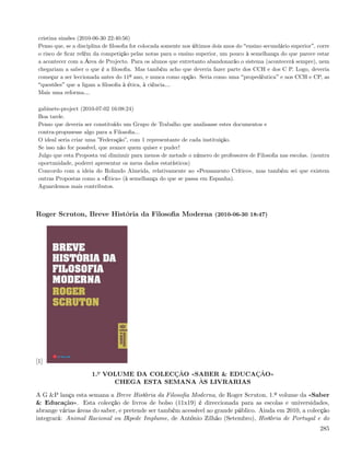 cristina simões (2010-06-30 22:40:56)
 Penso que, se a disciplina de ﬁlosoﬁa for colocada somente nos últimos dois anos do ensino secundário superior , corre
 o risco de ﬁcar refém da competição pelas notas para o ensino superior, um pouco à semelhança do que parece estar
 a acontecer com a Área de Projecto. Para os alunos que entretanto abandonarão o sistema (acontecerá sempre), nem
 chegariam a saber o que é a ﬁlosoﬁa. Mas também acho que deveria fazer parte dos CCH e dos C P. Logo, deveria
 começar a ser leccionada antes do 11º ano, e nunca como opção. Seria como uma propedêutica e nos CCH e CP, as
  questões que a ligam a ﬁlosoﬁa à ética, à ciência&
 Mais uma reforma&

 gabinete-project (2010-07-02 16:08:24)
 Boa tarde.
 Penso que deveria ser constituído um Grupo de Trabalho que analisasse estes documentos e
 contra-propusesse algo para a Filosoﬁa...
 O ideal seria criar uma ”Federação”, com 1 representante de cada instituição.
 Se isso não for possível, que avance quem quiser e puder!
 Julgo que esta Proposta vai diminuir para menos de metade o número de professores de Filosoﬁa nas escolas. (noutra
 oportunidade, poderei apresentar os meus dados estatísticos)
 Concordo com a ideia do Rolando Almeida, relativamente ao «Pensamento Crítico», mas também sei que existem
 outras Propostas como a «Ética» (à semelhança do que se passa em Espanha).
 Aguardemos mais contributos.



Roger Scruton, Breve História da Filosoﬁa Moderna (2010-06-30 18:47)




[1]

                      1.º VOLUME DA COLECÇÃO «SABER & EDUCAÇÃO»
                            CHEGA ESTA SEMANA ÀS LIVRARIAS

A G &P lança esta semana a Breve História da Filosoﬁa Moderna, de Roger Scruton, 1.º volume da «Saber
& Educação». Esta colecção de livros de bolso (11x19) é direccionada para as escolas e universidades,
abrange várias áreas do saber, e pretende ser também acessível ao grande público. Ainda em 2010, a colecção
integrará: Animal Racional ou Bípede Implume, de António Zilhão (Setembro), História de Portugal e do
                                                                                                                   285
 