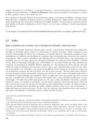 Império Português, de A. R. Disney / Cambridge (Outubro), e Guia de Filosoﬁa para Pessoas Inteligentes,
de Roger Scruton (Novembro). A «Saber & Educação» reúne autores portugueses e estrangeiros e, a partir
de 2011, passará a contar com 6 títulos por ano.
Breve História da Filosoﬁa Moderna é um levantamento lúcido e actualizado dos ﬁlósofos e ﬁlosoﬁas, desde
René Descartes, o fundador da ﬁlosoﬁa moderna, a Ludwig Wittgenstein. Roger Scruton tem sido ampla-
mente elogiado pelo seu convincente tratamento da tradição ﬁlosóﬁca. O autor reage ao renovado interesse
pela história da ﬁlosoﬁa, trabalhando o livro de forma a ter em conta os debates e estudos especializados
mais recentes.
1.                                                                                                                http:
//2.bp.blogspot.com/_82T6quiJFwY/TCuC7FZkZDI/AAAAAAAAAkU/5EP3yLAiOq8/s1600/!cid_image007_jpg%4001CB1872.jpg




2.7     Julho

Qual o problema de se acabar com a disciplina de ﬁlosoﬁa? (2010-07-03 00:57)

As políticas do eduquês fortemente apoiadas pelas correntes construtivistas divulgadas pelas ciências da
educação em Portugal minam o saber e o conhecimento no sistema de ensino. Assim, assistimos a uma
crescente desvalorização de saberes que a linguagem do eduquês chama de demasiados académicos para,
gradualmente, os substituir por disciplinas de conteúdos vagos sustentados pela conversa de um ensino de
competências. Neste contexto, disciplinas como História, Física ou Filosoﬁa vêem a sua carga horária ser
diminuída para em seu lugar aparecerem disciplinas disfarçadas de modernas como Cidadania e Mundo
Actual, Área de Integração, Educação para a Sexualidade, etc, ao mesmo tempo que estes conteúdos são
integrados nos programas de Filosoﬁa, História, geograﬁa, etc. Os programas de ensino são tão rasos que
muitas das vezes as disciplinas só conservam o nome e pouco mais, ignorando desse modo todo um saber
que levou séculos a ser construído e que sucessivas gerações de jovens deixam de ter acesso ao mesmo por
via do facilitismo (pensa-se que isto é facilitar, mas isso é outra conversa). Há aqui muita coisa a discutir,
mas para já queria colocar uma questão: Será que num sistema de ensino como o português ainda existe a
necessidade de ensinar ﬁlosoﬁa aos estudantes? Quais as razões que temos para pensar que sim? Ou será
que nós, os proﬁssionais da ﬁlosoﬁa só estamos preocupados com a nossa actividade proﬁssional e na sua
manutenção? Se temos boas razões para pensar que sim, que o ensino da ﬁlosoﬁa é essencial a qualquer
sistema de ensino ou somente ao português por que razão o expomos e discutimos tão pouco? Acho que
vale a pena pensar no que faz com que uma disciplina se torne indispensável ao ensino. E realmente tenho a
ideia que este problema não é discutido nas escolas. Alguém aceitaria acabar de vez com a matemática e a
língua portuguesa do sistema de ensino. Se não, o que faz então que essas disciplinas sejam mais essenciais
que outras, como História ou Filosoﬁa ou Física? Vamos discutir? Ou não?


 Carlos JC Silva (2010-07-03 22:26:42)
 Rolando,
 É recorrente, ano após ano, a questão da utilidade e manutenção da disciplina de Filosoﬁa nos currículos do secundário,
 o que não deixa de ser frustrante para quem exerce a docência da disciplina.
 Penso que para além de discutir é importante agir no sentido de ”inﬂuenciar” quem decide, em última análise, sobre
 as políticas educativas. Para lá da ”dimensão racional” da questão, existem seguramente ”interesses” em jogo. E para
 isso existem as associações e outras entidades representativas dos professores que são, do ponto de vista legal, recon-
 hecidas como interlocutoras pelo Ministério da Educação, embora a sua competência não se esgote exclusivamente
 nesse âmbito.
 Se é verdade que a questão da utilidade é relevante, de que falamos quando falamos em utilidade? Não correremos o

286
 