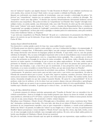 risco de ”embarcar” naquilo a que alguém chamava ”A visão Tecnicista do Mundo” se por utilidade concebermos um
certo sentido, diria, corrente do termo? Onde reside e em que consiste a utilidade da Filosoﬁa, aﬁnal?
Quando sou confrontado com simples questões de terminologia, como por exemplo a substituição da palavra ”ob-
jectivos” por ”competências”, imposta por um qualquer decreto, interrogo-me sobre a subtileza da alteração. Ser
”competente” remete para algo prático. O discente que reproduz laboratorialmente determinado fenómeno natural
desenvolveu uma competência. Mas poder-se-à falar em ”competências” em Filosoﬁa? Esta ”simples” alteração termi-
nológica traduz, em minha opinião, uma determinada visão, uma visão Tecnicista do saber que lhe está subjacente.
Deste modo ”violenta” todo aquele domínio do ”saber”, a saber, o domínio das Humanidades/Letras, o domínio da
”compreensão” por oposição ao domínio da ”explicação”, característico das ciências ditas exactas. Mas se persistirmos
em falar em ”competências”, tal facto não exclui a aquisição e o domínio prévio de conhecimentos, antes pelo contrário.
Como refere Guilherme Valente, no ”Expresso”
”o que será uma competência em Filosoﬁa Medieval? Só pode ser o conhecimento do pensamento dos ﬁlósofos da
época e do contexto em que foi elaborado. O que exige tê-los estudado, dominar o latim, grego, história, etc.”.
Carlos JC Silva

António Daniel (2010-07-04 00:16:52)
Vou desenvolver a minha opinião a partir de duas vias: numa análise formal e material.
1.A Filosoﬁa possui um objectivo cognitivo muito próprio e, por isso, é indissociável da lógica e da argumentação. E
só a Filosoﬁa o consegue fazer. A Matemática possui lógica, mas não consegue materializá-la no discurso. Contudo,
não consigo desvincular estes factores da linguagem própria da Filosoﬁa. E aqui reside, creio eu, uma das grandes
subtilezas da disciplina. Ora, na nossa civilização é importante saber as leis da termodinâmica como é essencial saber
o alcance do cogito. São inquestionáveis, creio eu, a importância destas aquisições. Ora, a questão que se coloca é
se estas são pertinentes na formação de um aluno do ensino secundário. Se não forem, então a ﬁlosoﬁa dever-se-ia
inscrever no ensino superior, à semelhança do que se passa nos países anglo-saxónicos. Se forem, então considero
pertinente ter ﬁlosoﬁa no ensino secundário. Uma coisa eu sei, não é pelo facto das pessoas não quererem que se
deve anular uma disciplina, o que, a fazer fé no que vai acontecendo, é uma perspectiva cada vez mais poderosa.
Concluindo, se no ensino secundário se estuda Newton em Física, por que não estudar Kant em Filosoﬁa?
2.Chamo material a uma perspectiva decorrente da actividade como professor. A Filosoﬁa marca os alunos, negativa
e positivamente. Se quisermos, marca muito, para um lado e para outro, o que revela a sua importância. As aulas de
Filosoﬁa são momentos únicos para os jovens. A partir dela, sugere-se respostas, caminhos, percursos, ideias que os
nossos jovens raramente vislumbram no dia-a-dia. Mas, nem todos estão para aí virados. Nas minhas tarefas, houve
muitas, demasiadas situações em que não consegui transmitir ﬁlosoﬁa. De quem foi a responsabilidade? Se for do
professor, então tem de melhorar, se for do aluno é por que acontece alguma coisa que obstacualiza a aprendizagem
da ﬁlosoﬁa. Aquilo que me parece é que as pessoas gostam de argumentar dentro de certa superﬁcialidade. Por isso,
também aqui a ﬁlosoﬁa é necessária. A questão que se coloca é como... (se não fui claro, peço desculpa)

Carlos JC Silva (2010-07-04 12:34:45)
... A presente proposta de reforma curricular apresentada pelo ”Conselho de Escolas” deve ser entendida à luz de
critérios economicistas. Junte-se à redução de carga horária proposta (que, diga-se em abono da verdade, em alguns
casos justiﬁca-se, sobretudo no 2.º e 3.º ciclos), o projecto dos ”mega-agrupamentos” e obtém-se menos pessoal, docente
e não só, ou seja, menos despesa. Eis encontrado o critério: reduzir despesas.
Disciplinas como Cidadania e Mundo Actual e Educação para a Sexualidade, entre outras, constituem áreas ”hibri-
das”, destinadas a professores sem horário. Por outro lado, não deixa de ser irónico O Mundo Actual e a Cidadania
precisarem de um compartimento especíﬁco, como se para compreender a cidadania e o mundo actual pudéssemos
abdicar das ”ideias” e do passado, da análise dos ”valores” na sua relação com a ”cultura”, em suma, do questionamento
ﬁlosóﬁco! Querer percepcionar e tornar inteligível o ”Mundo Actual” como algo ﬁxo, eterno, algo dado, resulta, a meu
ver, de uma concepção errada da realidade, uma concepção nada moderna. De resto, até na idade média poderia ter
havido uma disciplina de Cidadania e Mundo Actual nos mosteiros!
Em jeito de conclusão, termino deixando aqui um apelo às entidades que nos representam, sejam analíticos ou her-

                                                                                                                   287
 