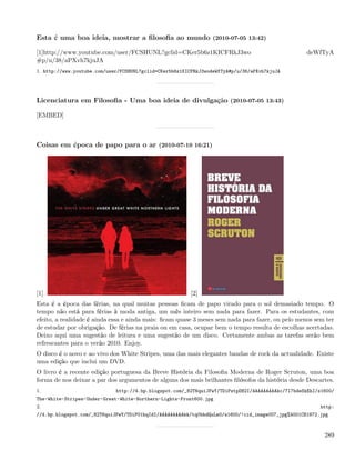 Esta é uma boa ideia, mostrar a ﬁlosoﬁa ao mundo (2010-07-05 13:42)

[1]http://www.youtube.com/user/FCSHUNL?gclid=CKer5b6z1KICFRkJ3wo                                   deWfTyA
#p/u/38/aPXvh7kjuJA
1. http://www.youtube.com/user/FCSHUNL?gclid=CKer5b6z1KICFRkJ3wodeWfTyA#p/u/38/aPXvh7kjuJA




Licenciatura em Filosoﬁa - Uma boa ideia de divulgação (2010-07-05 13:43)

[EMBED]



Coisas em época de papo para o ar (2010-07-10 16:21)




[1]                                                      [2]
Esta é a época das férias, na qual muitas pessoas ﬁcam de papo virado para o sol demasiado tempo. O
tempo não está para férias à moda antiga, um mês inteiro sem nada para fazer. Para os estudantes, com
efeito, a realidade é ainda essa e ainda mais: ﬁcam quase 3 meses sem nada para fazer, ou pelo menos sem ter
de estudar por obrigação. De férias na praia ou em casa, ocupar bem o tempo resulta de escolhas acertadas.
Deixo aqui uma sugestão de leitura e uma sugestão de um disco. Certamente ambas as tarefas serão bem
refrescantes para o verão 2010. Enjoy.
O disco é o novo e ao vivo dos White Stripes, uma das mais elegantes bandas de rock da actualidade. Existe
uma edição que inclui um DVD.
O livro é a recente edição portuguesa da Breve História da Filosoﬁa Moderna de Roger Scruton, uma boa
forma de nos deixar a par dos argumentos de alguns dos mais brilhantes ﬁlósofos da história desde Descartes.
1.                           http://4.bp.blogspot.com/_82T6quiJFwY/TDiPstpDB2I/AAAAAAAAAkc/7l7bdeSkEhI/s1600/
The-White-Stripes-Under-Great-White-Northern-Lights-Front600.jpg
2.                                                                                                      http:
//4.bp.blogspot.com/_82T6quiJFwY/TDiP01hqIdI/AAAAAAAAAkk/tq0bhdQuLm0/s1600/!cid_image007_jpg%4001CB1872.jpg



                                                                                                         289
 
