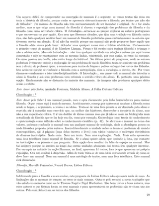 Um aspecto difícil de compreender na concepção de manuais é o seguinte: se temos textos tão ricos em
toda a história da ﬁlosoﬁa, porque razão se apresenta sistematicamente a ﬁlosoﬁa por textos que não são
de ﬁlósofos? Um manual de ﬁlosoﬁa não tem necessariamente de ser inovador e original. Se o for ainda
melhor, mas o que exige num manual de ﬁlosoﬁa é clareza e exposição dos problemas da ﬁlosoﬁa e da
ﬁlosoﬁa como uma actividade crítica. O Introdução&arrisca-se ao propor explorar os autores portugueses
e que escreveram em português. Ora nem que fôssemos alemães, que têm uma tradição em ﬁlosoﬁa muito
rica, não faria qualquer sentido fazer um manual de ﬁlosoﬁa preferindo quase exclusivamente os autores que
tivessem escrito em alemão. E tal não faz sentido porque um manual não pode propor-se fazer aquilo que
a ﬁlosoﬁa séria nunca pode fazer: defender uma qualquer causa com critérios arbitrários. Curiosamente
o primeiro texto do manual é de Matthew Lipman, Pimpa e foi escrito para ensinar ﬁlosoﬁa a crianças e
não a adolescentes. Mas este Introdução& não traz qualquer novidade em relação a outros que aqui temos
comentado e cose-se exactamente com as mesmas linhas, cometendo, por essa razão, os erros do costume.
Os erros passam em desﬁle, não muito longe do habitual. No último ponto do programa, onde os autores
poderiam livremente propor a exploração de um problema de modo ﬁlosóﬁco, trata-se somente um problema
sem o direito do professor optar, e remete-se para textos de bispos e padres no lugar dos textos dos ﬁlósofos.
Isto acontece porque se confunde a ﬁlosoﬁa com a antropologia, com a sociologia, o direito, etc. Por vezes
chama-se erradamente a isto interdisciplinaridade. O Introdução& em quase todo o manual não introduz o
aluno à ﬁlosoﬁa e aos seus problemas nem estimula o sentido crítico do aluno. É, portanto, uma péssima
opção. Graﬁcamente não se distancia da maioria dos manuais. As imagens não produzem qualquer efeito
senão o enfeite.
Este Amor pelo Saber, Amândio Foutoura, Mafalda Afonso, A Folha Cultural Editora
Classiﬁcação - *
Este Amor pelo Saber é um manual pesado, caro e opta claramente pela linha hermenêutica para ensinar
ﬁlosoﬁa. O que temos aqui é mais do mesmo. Acriticamente, começa por apresentar ao aluno a ﬁlosoﬁa como
sendo o Logos, o argumento, a ironia e as ideias. Trata-se de uma lista pronta a ser decorada pelo aluno e
repetida até à exaustão num exercício que, na melhor das hipóteses, desenvolve a memória do aluno, mas
não a sua capacidade crítica. E é um desﬁlar de ideias comuns mas que já não se usam na bibliograﬁa mais
actualizada da ﬁlosoﬁa que se faz hoje em dia, como por exemplo, Gnoseologia como teoria do conhecimento
e epistemologia como reﬂexão sobre o conhecimento cientíﬁco (p. 42). Se abrirmos o manual no tema dos
valores, podemos confundir o manual com um qualquer manual de sociologia, dada a abordagem pouco ou
nada ﬁlosóﬁca proposta pelos autores. Inacreditavelmente a unidade sobre os temas e problemas do mundo
contemporâneo, são 3 páginas (uma delas encerra o livro) com vários contactos e endereços electrónicos
de diversas instituições. Nada mais. Nem um texto. Nem uma explicação. Nada. Mais valia apresentar
uma lista telefónica como manual de ﬁlosoﬁa. Se o aluno quiser saber, que consulte a lista, que contacte
as instituições e as pessoas e que pergunte. Esta opção deve resultar da falta de espaço no manual. Mas
tal acontece porque os autores ao longo das outras unidades abusaram dos textos sem qualquer interesse.
Por exemplo na unidade da acção Humana, no ﬁnal, aparecem 14 textos, fora os que aparecem na própria
exposição. Ora isto conduz à dispersão. Além de tudo trata-se de uma ideia obviamente errada de como se
deve fazer um manual. Nem um manual é uma antologia de textos, nem uma lista telefónica. Este manual
está chumbado.
Filosoﬁa, Marcello Fernandes, Nazaré Barros, Lisboa Editora
Classiﬁcação - *
Infelizmente para a ﬁlosoﬁa e o seu ensino, esta proposta da Lisboa Editora não apresenta nada de novo. As
limitações são as mesmas de sempre, os erros os mais comuns. Opta-se pelo recurso a novas traduções que
vão saindo no mercado como as de Thomas Nagel e Nigel Warburton. São bons textos e bons autores, mas
esses autores o que ﬁzeram foram os seus manuais e para apresentarem os problemas não se citam uns aos
outros. Pelo contrário citam os textos dos ﬁlósofos.
                                                                                                           29
 