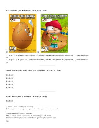Na Madeira, em Setembro (2010-07-19 13:42)




[1]                                        [2]
1.    http://2.bp.blogspot.com/_82T6quiJFwY/TERIHan2-KI/AAAAAAAAAks/1ORC2J0BKUY/s1600/!cid_ii_129e5214e9f3c3ad.
jpg
2.    http://3.bp.blogspot.com/_82T6quiJFwY/TERIM0Ml_MI/AAAAAAAAAk0/rYaAmWLT4Ig/s1600/!cid_ii_129e5221f345c73c.
jpg




Plano Inclinado - mais uma boa conversa (2010-07-19 16:54)

[EMBED]
[EMBED]
[EMBED]
[EMBED]
[EMBED]




Joana Sousa em 5 minutos (2010-07-20 19:51)

[EMBED]


 António Daniel (2010-07-22 22:31:32)
 Rolando, quem é a colega e em que contexto foi apresentada esta sessão?

 JoanaRSSousa (2010-07-24 15:48:42)
 Olá. A colega sou eu e o contexto da apresentação é o IGNITE.
 Para mais informação sobre o contexto da apresentação, consulte aqui

290
 
