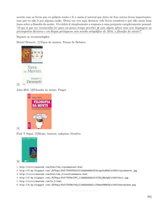 acordo com os livros que eu próprio tenho e li, e assim é natural que deixe de fora outros livros importantes,
mas que eu não li por alguma razão. Desta vez vou aqui destacar três livros acessíveis e que dão umas boas
luzes sobre a ﬁlosoﬁa da mente. O critério é simplesmente a resposta a uma pergunta completamente pessoal:
 O que é que me recomendas ler para em pouco tempo perceber já com algum aﬁnco mas sem linguagem ou
pressupostos técnicos e em língua portuguesa sem acordo ortográﬁco de 2010, a ﬁlosoﬁa da mente?
Seguem as recomendações:
Deniel Dennett, [1]Tipos de mentes, Temas de Debates




[2]
John Heil, [3]Filosoﬁa da mente, Piaget




[4]
Paul T Sagal, [5]Mente, homem, máquina, Gradiva




[6]
1. http://criticanarede.com/html/lds_tiposmentes2.html
2. http://2.bp.blogspot.com/_82T6quiJFwY/TGfHY6Z915I/AAAAAAAAAlM/hroglNj8KhE/s1600/tiposmentes.jpg
3. http://criticanarede.com/html/lds_filosofiadamente.html
4. http://3.bp.blogspot.com/_82T6quiJFwY/TGfHeJCFC_I/AAAAAAAAAlU/fTZkjSRubpE/s1600/heil.jpg
5. http://criticanarede.com/fa_3.html
6. http://4.bp.blogspot.com/_82T6quiJFwY/TGfHkIYa5jI/AAAAAAAAAlc/O4WwsD9RWYQ/s1600/mentehomem.png




                                                                                                          293
 