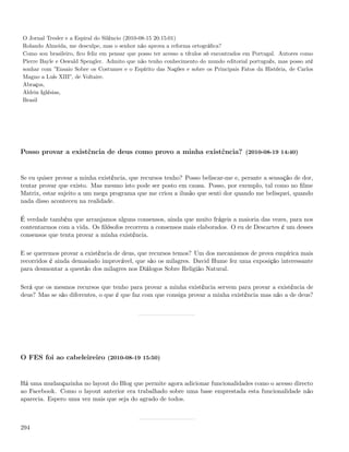 O Jornal Tresler e a Espiral do Silêncio (2010-08-15 20:15:01)
Rolando Almeida, me desculpe, mas o senhor não aprova a reforma ortográﬁca?
Como sou brasileiro, ﬁco feliz em pensar que posso ter acesso a títulos só encontrados em Portugal. Autores como
Pierre Bayle e Oswald Spengler. Admito que não tenho conhecimento do mundo editorial português, mas posso até
sonhar com ”Ensaio Sobre os Costumes e o Espírito das Nações e sobre os Principais Fatos da História, de Carlos
Magno a Luís XIII”, de Voltaire.
Abraços,
Aldrin Iglésias,
Brasil




Posso provar a existência de deus como provo a minha existência? (2010-08-19 14:40)


Se eu quiser provar a minha existência, que recursos tenho? Posso beliscar-me e, perante a sensação de dor,
tentar provar que existo. Mas mesmo isto pode ser posto em causa. Posso, por exemplo, tal como no ﬁlme
Matrix, estar sujeito a um mega programa que me criou a ilusão que senti dor quando me belisquei, quando
nada disso aconteceu na realidade.

É verdade também que arranjamos alguns consensos, ainda que muito frágeis a maioria das vezes, para nos
contentarmos com a vida. Os ﬁlósofos recorrem a consensos mais elaborados. O eu de Descartes é um desses
consensos que tenta provar a minha existência.

E se queremos provar a existência de deus, que recursos temos? Um dos mecanismos de prova empírica mais
recorridos é ainda demasiado improvável, que são os milagres. David Hume fez uma exposição interessante
para desmontar a questão dos milagres nos Diálogos Sobre Religião Natural.

Será que os mesmos recursos que tenho para provar a minha existência servem para provar a existência de
deus? Mas se são diferentes, o que é que faz com que consiga provar a minha existência mas não a de deus?




O FES foi ao cabeleireiro (2010-08-19 15:50)


Há uma mudançazinha no layout do Blog que permite agora adicionar funcionalidades como o acesso directo
ao Facebook. Como o layout anterior era trabalhado sobre uma base emprestada esta funcionalidade não
aparecia. Espero uma vez mais que seja do agrado de todos.



294
 