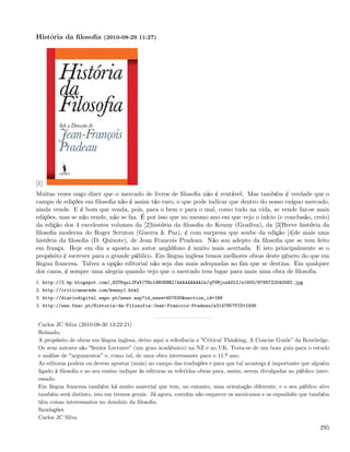 História da ﬁlosoﬁa (2010-08-29 11:27)




[1]
Muitas vezes ouço dizer que o mercado de livros de ﬁlosoﬁa não é rentável. Mas também é verdade que o
campo de edições em ﬁlosoﬁa não é assim tão raro, o que pode indicar que dentro do nosso exíguo mercado,
ainda vende. E é bom que venda, pois, para o bem e para o mal, como tudo na vida, se vende faz-se mais
edições, mas se não vende, não se faz. É por isso que no mesmo ano em que vejo o início (e conclusão, creio)
da edição dos 4 excelentes volumes da [2]história da ﬁlosoﬁa do Kenny (Gradiva), da [3]Breve história da
ﬁlosoﬁa moderna do Roger Scruton (Guerra & Paz), é com surpresa que soube da edição [4]de mais uma
história da ﬁlosoﬁa (D. Quixote), de Jean Francois Pradeau. Não sou adepto da ﬁlosoﬁa que se tem feito
em frança. Hoje em dia a aposta no autor anglófono é muito mais acertada. E isto principalmente se o
propósito é escrever para o grande público. Em língua inglesa temos melhores obras deste género do que em
língua francesa. Talvez a opção editorial não seja das mais adequadas ao ﬁm que se destina. Em qualquer
dos casos, é sempre uma alegria quando vejo que o mercado tem lugar para mais uma obra de ﬁlosoﬁa.
1. http://2.bp.blogspot.com/_82T6quiJFwY/THo19N0NNRI/AAAAAAAAAlk/qYVMjozAfLI/s1600/9789722040082.jpg
2. http://criticanarede.com/kenny1.html
3. http://diariodigital.sapo.pt/news.asp?id_news=457630&section_id=188
4. http://www.fnac.pt/Historia-da-Filosofia-Jean-Francois-Pradeau/a314765?PID=1936


 Carlos JC Silva (2010-08-30 13:22:21)
 Rolando,
 A propósito de obras em língua inglesa, deixo aqui a referência a ”Critical Thinking, A Concise Guide” da Routledge.
 Os seus autores são ”Senior Lecturer” (um grau académico) na NZ e no UK. Trata-se de um bom guia para o estudo
 e análise de argumentos e, como tal, de uma obra interessante para o 11.º ano.
 As editoras podem ou devem apostar (mais) no campo das traduções e para que tal aconteça é importante que alguém
 ligado à ﬁlosoﬁa e ao seu ensino indique às editoras as referidas obras para, assim, serem divulgadas ao público inter-
 essado.
 Em língua francesa também há muito material que tem, no entanto, uma orientação diferente, e o seu público alvo
 também será distinto, isto em termos gerais. Já agora, convém não esquecer os mexicanos e os espanhóis que também
 têm coisas interessantes no domínio da ﬁlosoﬁa.
 Saudações
 Carlos JC Silva
                                                                                                                    295
 
