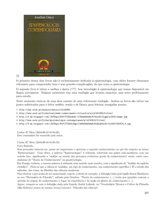 [5]
O primeiro destes dois livros não é exclusivamente dedicado à epistemologia, com efeito fornece elementos
relevantes para compreender bem e sem grandes complicações, do que trata a epistemologia.
O segundo livro é talvez a melhor e única (???) boa introdução à epistemologia que temos disponível em
língua portuguesa. Nalguns momentos tem uma tradução que levanta suspeitas, mas serve perfeitamente
para estudo.
Neste momento trata-se de uma área carente de uma refrescante tradução. Ambos os livros são talvez um
pouco soﬁsticados para o leitor neóﬁto, sendo o de Dancy para leituras avançadas mesmo.
1. http://www.wook.pt/authors/detail/id/45980
2. http://www.wook.pt/ficha/realidade-conhecimento-filosofia/a/id/201992/filter/
3. http://3.bp.blogspot.com/_82T6quiJFwY/TIZGxdndx-I/AAAAAAAAAl8/4wusS11Lqgk/s1600/image.jpg
4. http://www.wook.pt/ficha/epistemologia-contemporanea/a/id/42910/filter/
5. http://3.bp.blogspot.com/_82T6quiJFwY/TIZG4L0GglI/AAAAAAAAAmE/WlQxqK4xlEc/s1600/242916_4.jpg


 Carlos JC Silva (2010-09-10 01:04:20)
 Este comentário foi removido pelo autor.

 Carlos JC Silva (2010-09-10 01:05:19)
 Caro Rolando,
 Sem pretender imiscuir-me, penso ser importante e oportuno o seguinte esclarecimento no que diz respeito ao termo
 ”Epistemologia”. Com efeito, a palavra Epistemologia é utilizada, sobretudo nos países anlo-saxónicos, com um
 sentido lato, signiﬁcando a ”análise ou estudo dos processos evolutivos gerais do conhecimento” sendo, neste caso,
 sinónimo de Teoria do Conhecimento ou gnose(i)ologia.
 Em França, todavia, a mesma palavra é utilizada num sentido mais restrito, com o signiﬁcado de ”Análise do espírito
 cientíﬁco”. (Note-se que a ciência é, também, um tipo de conhecimento, um conhecimento especíﬁco.) É o estudo dos
 métodos, das crises, da História das ciências modernas.
 Para ilustrar o que acaba de ser mencionado, veja-se, a título de exemplo, a deﬁnição dada pelo inglês Simon Blackburn
 no seu Dicionário de Filosoﬁa , editado pela Gradiva: ”Teoria do conhecimento (&) tendo por questões centrais a
 questão da origem do conhecimento, o lugar da experiência e da razão na génese do conhecimento (...).
 Agora, compare-se com a deﬁnição dada pelo francês André Lalande, no Vocabulário Técnico e Crítico da Filosoﬁa
 (Rés Editora) acerca do mesmo termo/conceito: ”Filosoﬁa das ciências”.

                                                                                                                   297
 