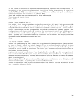 No caso concreto, as duas linhas de pensamento referidas espelham-se, plasmam-se nos diferentes manuais. As-
sim,enquanto que uns autores deﬁnem Epistemologia como sendo a ”Análise dos pressupostos do conhecimento
cientíﬁco” (705 Azul, T.E.); outros deﬁnem-na como sendo o ”Estudo dos problemas mais gerais do conhecimento,
incluindo a sua natureza, limites e fontes” (Arte de Pensar, D.E.).
Assim, cabe ao docente fazer, fundamentadamente, a ”opção” por uma delas.
Votos renovados de bom ano lectivo,
Carlos JC Silva

Rolando Almeida (2010-09-10 19:24:17)
Pois, mas isso é óbvio: se a epistemologia é a teoria geral do conhecimento e se a ciência é um conhecimento, então
a epistemologia também estudo a forma como a ciência conhece e se faz :-)Portanto é correcto dizer que a episte-
mologia também estuda a ﬁlosoﬁa da ciência, mas é incorrecto confundir a epistemologia com a ﬁlosoﬁa da ciência.
correcto? Nem sei mesmo se há aqui alguma confusão, creio que não. Confusão existe se alguém disser que a epis-
temologia estuda o conhecimento cientíﬁco. É verdade que sim, mas estuda muito mais. É uma deﬁnição que reune
condições necessárias mas não suﬁcientes. ter patas é necessário para o gato ser gato, mas não suﬁciente. Estudar a
ciência é necessário para a epistemologia ser teoria do conhecimento, mas não suﬁciente. Não há aqui qualquer opção
pedagógica, pois não há mais a dizer ao aluno além disto.
abraço

Aires Almeida (2010-09-13 02:08:02)
Só agora li os vossos comentários. Não é correcto dizer que a epistemologia é a mesma coisa que ﬁlosoﬁa da ciência,
por muito que Blanché e Lalande escrevam tais disparates. Muitos dos problemas discutidos em ﬁlosoﬁa da ciência
não são problemas epistemológicos. Por exemplo, o problema sobre o que é uma explicação cientíﬁca é um problema
de ﬁlosoﬁa da ciência, mas não de epistemologia. Isto signiﬁca que a ﬁlosoﬁa nem sequer é uma subdisciplina da
epistemologia. São coisas diferentes.
A epistemologia (ou teoria do conhecimento) é uma disciplina ﬁlosóﬁca central. Isto quer dizer que em praticamente
todas as outras disciplinas ﬁlosóﬁcas (ética, estética, ﬁlosoﬁa da religião, ﬁlosoﬁa da ciência, etc.) nos deparamos com
problemas de carácter epistemológico. Tal como há problemas éticos, estéticos, de ﬁlosoﬁa da religião e de ﬁlosoﬁa da
ciência que são metafísicos).
Quando os gregos falavam de episteme estavam a falar simplesmente de conhecimento, que se distinguia, e ainda
distingue, de opinião (doxa): as opiniões podem ser falsas; o conhecimento não.
Não vale a pena confundir coisas que são relativamente simples e que, ainda por cima, são perfeitamente pacíﬁcas
entre a esmagadora maioria dos ﬁlósofos.




                                                                                                                    299
 