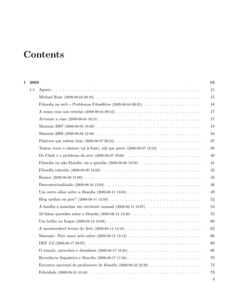 Contents

1 2009                                                                                                          15
  1.1    Agosto . . . . . . . . . . . . . . . . . . . . . . . . . . . . . . . . . . . . . . . . . . . . . . .   15
         Michael Ruse (2009-08-04 00:16) . . . . . . . . . . . . . . . . . . . . . . . . . . . . . . . . .      15
         Filosoﬁa na web     Problemas Filosóﬁcos (2009-08-04 09:35) . . . . . . . . . . . . . . . . . .        16
         A nossa casa nas estrelas (2009-08-04 09:44) . . . . . . . . . . . . . . . . . . . . . . . . . . .     17
         Arrumar a casa (2009-08-04 16:51) . . . . . . . . . . . . . . . . . . . . . . . . . . . . . . . .      17
         Manuais 2007 (2009-08-05 10:40) . . . . . . . . . . . . . . . . . . . . . . . . . . . . . . . . .      18
         Manuais 2008 (2009-08-06 12:46) . . . . . . . . . . . . . . . . . . . . . . . . . . . . . . . . .      34
         Palavras que sabem bem (2009-08-07 09:24) . . . . . . . . . . . . . . . . . . . . . . . . . . .        37
         Tantas vezes o cântaro vai à fonte, até que parte (2009-08-07 12:53) . . . . . . . . . . . . .         38
         Os Clash e o problema da arte (2009-08-07 16:00)       . . . . . . . . . . . . . . . . . . . . . . .   40
         Filosoﬁa ou não ﬁlosoﬁa, eis a questão (2009-08-08 12:58) . . . . . . . . . . . . . . . . . . .        41
         Filosoﬁa colorida (2009-08-09 13:02) . . . . . . . . . . . . . . . . . . . . . . . . . . . . . . .     42
         Humor (2009-08-09 17:00) . . . . . . . . . . . . . . . . . . . . . . . . . . . . . . . . . . . . .     45
         Descontextualizado (2009-08-10 13:04) . . . . . . . . . . . . . . . . . . . . . . . . . . . . . .      46
         Um outro olhar sobre a ﬁlosoﬁa (2009-08-11 13:05) . . . . . . . . . . . . . . . . . . . . . . .        49
         Blog melhor ou pior? (2009-08-11 14:59) . . . . . . . . . . . . . . . . . . . . . . . . . . . . .      52
         A família a manchar um excelente manual (2009-08-12 13:07) . . . . . . . . . . . . . . . . .           54
         10 falsas questões sobre a ﬁlosoﬁa (2009-08-12 13:40) . . . . . . . . . . . . . . . . . . . . . .      55
         Um brilho no Logos (2009-08-13 13:08) . . . . . . . . . . . . . . . . . . . . . . . . . . . . . .      60
         A insustentável leveza do Arte (2009-08-14 13:10) . . . . . . . . . . . . . . . . . . . . . . . .      62
         Manuais - Este amor pelo saber (2009-08-15 13:12) . . . . . . . . . . . . . . . . . . . . . . .        66
         DEF 2.0 (2009-08-17 09:07) . . . . . . . . . . . . . . . . . . . . . . . . . . . . . . . . . . . .     69
         O mundo, raciocínio e demónios (2009-08-17 10:28) . . . . . . . . . . . . . . . . . . . . . . .        69
         Reverência linguística e ﬁlosoﬁa (2009-08-17 11:56) . . . . . . . . . . . . . . . . . . . . . . .      70
         Encontro nacional de professores de ﬁlosoﬁa (2009-08-22 22:32) . . . . . . . . . . . . . . . .         72
         Felicidade (2009-08-24 10:48) . . . . . . . . . . . . . . . . . . . . . . . . . . . . . . . . . . .    73
                                                                                                                 3
 