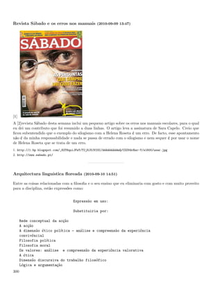 Revista Sábado e os erros nos manuais (2010-09-09 13:47)




[1]
A [2]revista Sábado desta semana inclui um pequeno artigo sobre os erros nos manuais escolares, para o qual
eu dei um contributo que foi resumido a duas linhas. O artigo leva a assinatura de Sara Capelo. Creio que
ﬁcou subentendido que o exemplo do silogismo com a Helena Roseta é um erro. De facto, esse apontamento
não é da minha responsabilidade e nada se passa de errado com o silogismo e nem sequer é por usar o nome
de Helena Roseta que se trata de um erro.
1. http://1.bp.blogspot.com/_82T6quiJFwY/TIjXJUJVISI/AAAAAAAAAmQ/CZZVdrEnr-Y/s1600/usar.jpg
2. http://www.sabado.pt/




Arquitectura linguística ﬂoreada (2010-09-10 14:51)

Entre as coisas relacionadas com a ﬁlosoﬁa e o seu ensino que eu eliminaria com gosto e com muito proveito
para a disciplina, estão expressões como:


                                   Expressão em uso:

                                   Substituiria por:

      Rede conceptual da acção
      A acção
      A dimensão ético política  análise e compreensão da experiência
      convivêncial
      Filosofia política
      Filosofia moral
      Os valores: análise e compreensão da experiência valorativa
      A ética
      Dimensão discursiva do trabalho filosófico
      Lógica e argumentação
300
 
