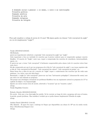 A dimensão social e pessoal: o si mesmo, o outro e as instituições
   Filosofia política
   Dimensão estética
   Filosofia da arte
   Dimensão religiosa
   Filosofia da religião




Para quê complicar a cabeça de jovens de 15 anos? Há algum ganho em chamar rede conceptual da acção
em vez de simplesmente acção ?




Tomás (2010-09-20 22:03:28)
Olá Rolando,
parece-me improducente substituir a expressão ”rede conceptual da acção” por ”acção”.
Acho importante o foco na variedade de conceitos que é preciso conhecer para se compreender qualquer conceito
ﬁlosóﬁco. O conceito de ”Acção”, neste caso, requer a compreensão dos conceitos de consciência, intencionalidade,
agente, etc.
E parece-me que o termo ”rede conceptual” é facilmente compreendido pelos alunos (rede de conceitos talvez fosse
mais claro).
Só não compreendo por que é que nos programas só se fala da ”rede conceptual da acção” e nos temas seguintes não
se fala de ”rede conceptual da liberdade”, ”rede conceptual dos valores”, ”rede conceptual da justiça”, etc.
Dessa forma ﬁca a ideia de que só o conceito de ”acção” requer o conhecimento dos conceitos que lhe estão mais
próximos. (ou, talvez, nem essa ideia ﬁque).
Resumindo, a noção de ”rede conceptual” parece-me um bom ”instrumento pedagógico” (chamemos-lhe assim) mas
que está a ser mal utilizado no programa.
Até porque essa abordagem conceptual aos problemas ﬁlosóﬁcos tem um seguimento natural no programa do 11º no
capítulo da Lógica e da Argumentação.
Quanto aos outros termos estou de acordo, sobretudo o ”si-mesmo” que me ”encanita o juízo”.
abraço,
Tomás Magalhães Carneiro

Rolando Almeida (2010-09-20 23:25:03)
De acordo. Acho que a tua observação faz sentido. Se for coerente ao longo de todo o programa até nem se levanta,
à partida, grande problema. Mas também é verdade que se podia chamar simplesmente Filosoﬁa da acção.
abraço

António Daniel (2010-09-21 13:44:43)
Olá, Rolando. Já agora ﬁca aqui o endereço do blogue que disponibilizo aos alunos do 10º ano da minha escola:
http://ﬁlosoﬁanaesjs.blogspot.com/
Abraço


                                                                                                             301
 