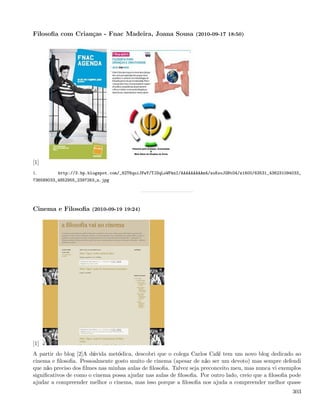 Filosoﬁa com Crianças - Fnac Madeira, Joana Sousa (2010-09-17 18:50)




[1]
1.        http://3.bp.blogspot.com/_82T6quiJFwY/TJOqLoWPknI/AAAAAAAAAm4/zoKooJGNtO4/s1600/63531_436231094033_
736589033_4852955_2397263_n.jpg




Cinema e Filosoﬁa (2010-09-19 19:24)




[1]
A partir do blog [2]A dúvida metódica, descobri que o colega Carlos Café tem um novo blog dedicado ao
cinema e ﬁlosoﬁa. Pessoalmente gosto muito de cinema (apesar de não ser um devoto) mas sempre defendi
que não preciso dos ﬁlmes nas minhas aulas de ﬁlosoﬁa. Talvez seja preconceito meu, mas nunca vi exemplos
signiﬁcativos de como o cinema possa ajudar nas aulas de ﬁlosoﬁa. Por outro lado, creio que a ﬁlosoﬁa pode
ajudar a compreender melhor o cinema, mas isso porque a ﬁlosoﬁa nos ajuda a compreender melhor quase
                                                                                                         303
 