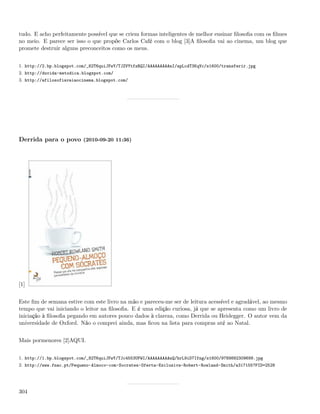 tudo. E acho perfeitamente possível que se criem formas inteligentes de melhor ensinar ﬁlosoﬁa com os ﬁlmes
no meio. E parece ser isso o que propõe Carlos Café com o blog [3]A ﬁlosoﬁa vai ao cinema, um blog que
promete destruir alguns preconceitos como os meus.


1. http://2.bp.blogspot.com/_82T6quiJFwY/TJZVYtfzRQI/AAAAAAAAAnI/apLcdT3KqVc/s1600/transferir.jpg
2. http://duvida-metodica.blogspot.com/
3. http://afilosofiavaiaocinema.blogspot.com/




Derrida para o povo (2010-09-20 11:36)




[1]


Este ﬁm de semana estive com este livro na mão e pareceu-me ser de leitura acessível e agradável, ao mesmo
tempo que vai iniciando o leitor na ﬁlosoﬁa. E é uma edição curiosa, já que se apresenta como um livro de
iniciação à ﬁlosoﬁa pegando em autores pouco dados à clareza, como Derrida ou Heidegger. O autor vem da
universidade de Oxford. Não o comprei ainda, mas ﬁcou na lista para compras até ao Natal.


Mais pormenores [2]AQUI.


1. http://1.bp.blogspot.com/_82T6quiJFwY/TJc4553UPWI/AAAAAAAAAnQ/hrL9iD7Ifng/s1600/9789892309699.jpg
2. http://www.fnac.pt/Pequeno-Almoco-com-Socrates-Oferta-Exclusiva-Robert-Rowland-Smith/a317155?PID=2528




304
 