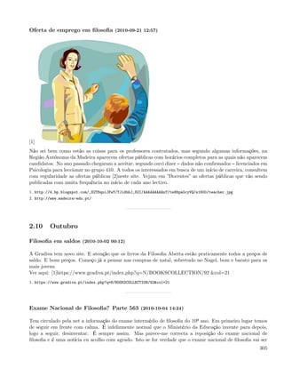 Oferta de emprego em ﬁlosoﬁa (2010-09-21 12:57)




[1]
Não sei bem como estão as coisas para os professores contratados, mas segundo algumas informações, na
Região Autónoma da Madeira aparecem ofertas públicas com horários completos para as quais não aparecem
candidatos. No ano passado chegaram a aceitar, segundo ouvi dizer dados não conﬁrmados licenciados em
Psicologia para leccionar no grupo 410. A todos os interessados em busca de um início de carreira, consultem
com regularidade as ofertas públicas [2]neste site. Vejam em ”Docentes” as ofertas públicas que vão sendo
publicadas com muita frequência no início de cada ano lectivo.
1. http://4.bp.blogspot.com/_82T6quiJFwY/TJidbhJ_82I/AAAAAAAAAnY/te88paGcyVQ/s1600/teacher.jpg
2. http://www.madeira-edu.pt/




2.10     Outubro

Filosoﬁa em saldos (2010-10-02 00:12)

A Gradiva tem novo site. E atenção que os livros da Filosoﬁa Aberta estão praticamente todos a preços de
saldo. E bons preços. Começo já a pensar nas compras de natal, sobretudo no Nagel, bom e barato para os
mais jovens.
Ver aqui: [1]https://www.gradiva.pt/index.php?q=N/BOOKSCOLLECTION/92 &col=21
1. https://www.gradiva.pt/index.php?q=N/BOOKSCOLLECTION/92&col=21




Exame Nacional de Filosoﬁa? Parte 563 (2010-10-04 14:24)

Tem circulado pela net a informação do exame intermédio de ﬁlosoﬁa do 10º ano. Em primeiro lugar temos
de seguir em frente com calma. É infelizmente normal que o Ministério da Educação invente para depois,
logo a seguir, desinventar. É sempre assim. Mas parece-me correcta a reposição do exame nacional de
ﬁlosoﬁa e é uma notícia eu acolho com agrado. Isto se for verdade que o exame nacional de ﬁlosoﬁa vai ser
                                                                                                        305
 