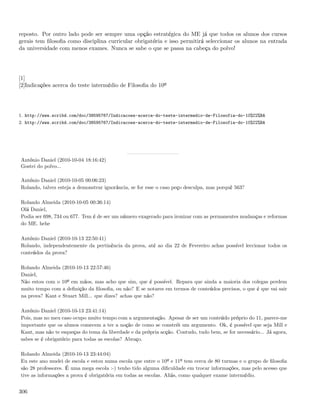 reposto. Por outro lado pode ser sempre uma opção estratégica do ME já que todos os alunos dos cursos
gerais tem ﬁlosoﬁa como disciplina curricular obrigatória e isso permitirá seleccionar os alunos na entrada
da universidade com menos exames. Nunca se sabe o que se passa na cabeça do polvo!




[1]
[2]Indicações acerca do teste intermédio de Filosoﬁa do 10º




1. http://www.scribd.com/doc/38595767/Indicacoes-acerca-do-teste-intermedio-de-Filosofia-do-10%C2%BA
2. http://www.scribd.com/doc/38595767/Indicacoes-acerca-do-teste-intermedio-de-Filosofia-do-10%C2%BA




António Daniel (2010-10-04 18:16:42)
Gostei do polvo...

António Daniel (2010-10-05 00:06:23)
Rolando, talvez esteja a demonstrar ignorância, se for esse o caso peço desculpa, mas porquê 563?

Rolando Almeida (2010-10-05 00:36:14)
Olá Daniel,
Podia ser 698, 734 ou 677. Tem é de ser um número exagerado para ironizar com as permanentes mudanças e reformas
do ME. hehe

António Daniel (2010-10-13 22:50:41)
Rolando, independentemente da pertinência da prova, até ao dia 22 de Fevereiro achas possível leccionar todos os
conteúdos da prova?

Rolando Almeida (2010-10-13 22:57:46)
Daniel,
Não estou com o 10º em mãos, mas acho que sim, que é possível. Repara que ainda a maioria dos colegas perdem
muito tempo com a deﬁnição da ﬁlosoﬁa, ou não? E se notares em termos de conteúdos precisos, o que é que vai sair
na prova? Kant e Stuart Mill... que dizes? achas que não?

António Daniel (2010-10-13 23:41:14)
Pois, mas no meu caso ocupo muito tempo com a argumentação. Apesar de ser um conteúdo próprio do 11, parece-me
importante que os alunos comecem a ter a noção de como se constrói um argumento. Ok, é possível que seja Mill e
Kant, mas não te esqueças do tema da liberdade e da própria acção. Contudo, tudo bem, se for necessário... Já agora,
sabes se é obrigatório para todas as escolas? Abraço.

Rolando Almeida (2010-10-13 23:44:04)
Eu este ano mudei de escola e estou numa escola que entre o 10º e 11º tem cerca de 80 turmas e o grupo de ﬁlosoﬁa
são 28 professores. É uma mega escola :-) tenho tido alguma diﬁculdade em trocar informações, mas pelo acesso que
tive as informações a prova é obrigatória em todas as escolas. Aliás, como qualquer exame intermédio.


306
 