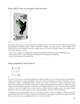Stuart Mill de novo em português (2010-10-05 23:51)




[1]
Ao navegar nas livrarias on line descobri[2] esta edição de Sobre a Liberdade de Stuart Mill, aqui intitulada
Da Liberdade (D. Quixote, 2010). Não sei ainda da tradução, mas penso não ser a [3]das edições 70 de
Pedro Madeira. Provavelmente será uma tradução antiga que estava na Europa America. Se alguém souber
entretanto, agradeço a notícia.
1. http://2.bp.blogspot.com/_82T6quiJFwY/TKurvECTy6I/AAAAAAAAAnk/OOaCeXz7sdw/s1600/9789896600563.jpg
2. http://www.wook.pt/ficha/da-liberdade-de-pensamento-e-de-expressao/a/id/9600258
3. http://criticanarede.com/liberdade.html




Negar proposições (2010-10-09 00:35)




[1]
Por vezes em conversa com alguns professores de ﬁlosoﬁa veriﬁco que eles não dão qualquer importância a
ensinar os seus alunos a negar proposições. Mas isso é um erro elementar no ensino da ﬁlosoﬁa e por uma
razão muito simples: é impossível ensinar a pensar sem ajudar os estudantes a refutar argumentos. Ora,
para refutar argumentos é necessário saber fazer a negação de proposições, invertendo o seu valor de verdade.
Assim, se a proposição de origem for verdadeira, a sua negação é falsa e vice versa. Até aqui nada de especial,
não fosse o caso das intuições mais comuns relativas a alguns tipos de negações serem, em geral, erradas.
Vejamos os dois casos mais comuns de erro, o das proposições universais e das condicionais.
A negação de uma universal aﬁrmativa, é uma particular negativa. Assim, a negação de Todos os portistas
gostam de futebol não é Nenhum portista gosta de futebol , mas alguns portistas não gostam de futebol .
Recordo que negar uma proposição é alterar o seu valor de verdade.
                                                                                                           307
 
