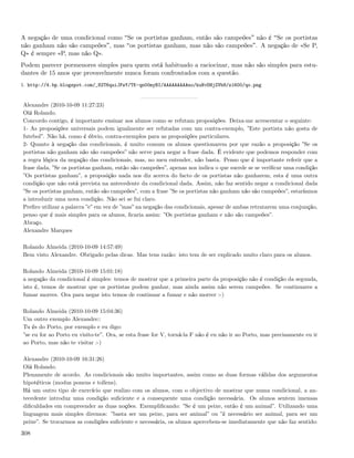 A negação de uma condicional como Se os portistas ganham, então são campeões não é Se os portistas
não ganham não são campeões , mas os portistas ganham, mas não são campeões . A negação de «Se P,
Q» é sempre «P, mas não Q».
Podem parecer pormenores simples para quem está habituado a raciocinar, mas não são simples para estu-
dantes de 15 anos que provavelmente nunca foram confrontados com a questão.
1. http://4.bp.blogspot.com/_82T6quiJFwY/TK-qn00myBI/AAAAAAAAAno/kuNvDHjZVb8/s1600/qo.png


Alexandre (2010-10-09 11:27:23)
Olá Rolando.
Concordo contigo, é importante ensinar aos alunos como se refutam proposições. Deixa-me acrescentar o seguinte:
1- As proposições universais podem igualmente ser refutadas com um contra-exemplo, ”Este portista não gosta de
futebol”. Não há, como é óbvio, contra-exemplos para as proposições particulares.
2- Quanto à negação das condicionais, é muito comum os alunos questionarem por que razão a proposição ”Se os
portistas não ganham não são campeões” não serve para negar a frase dada. É evidente que podemos responder com
a regra lógica da negação das condicionais, mas, no meu entender, não basta. Penso que é importante referir que a
frase dada, ”Se os portistas ganham, então são campeões”, apenas nos indica o que sucede se se veriﬁcar uma condição
”Os portistas ganham”, a proposição nada nos diz acerca do facto de os portistas não ganharem, esta é uma outra
condição que não está prevista na antecedente da condicional dada. Assim, não faz sentido negar a condicional dada
”Se os portistas ganham, então são campeões”, com a frase ”Se os portistas não ganham não são campeões”, estaríamos
a introduzir uma nova condição. Não sei se fui claro.
Preﬁro utilizar a palavra ”e” em vez de ”mas” na negação das condicionais, apesar de ambas retratarem uma conjunção,
penso que é mais simples para os alunos, ﬁcaria assim: ”Os portistas ganham e não são campeões”.
Abraço.
Alexandre Marques

Rolando Almeida (2010-10-09 14:57:49)
Bem visto Alexandre. Obrigado pelas dicas. Mas tens razão: isto tem de ser explicado muito claro para os alunos.

Rolando Almeida (2010-10-09 15:01:18)
a negação da condicional é simples: temos de mostrar que a primeira parte da proposição não é condição da segunda,
isto é, temos de mostrar que os portistas podem ganhar, mas ainda assim não serem campeões. Se continuares a
fumar morres. Ora para negar isto temos de continuar a fumar e não morrer :-)

Rolando Almeida (2010-10-09 15:04:36)
Um outro exemplo Alexandre::
Tu és do Porto, por exemplo e eu digo:
”se eu for ao Porto eu visito-te”. Ora, se esta frase for V, torná-la F não é eu não ir ao Porto, mas precisamente eu ir
ao Porto, mas não te visitar :-)

Alexandre (2010-10-09 16:31:26)
Olá Rolando.
Plenamente de acordo. As condicionais são muito importantes, assim como as duas formas válidas dos argumentos
hipotéticos (modus ponens e tollens).
Há um outro tipo de exercício que realizo com os alunos, com o objectivo de mostrar que numa condicional, a an-
tecedente introduz uma condição suﬁciente e a consequente uma condição necessária. Os alunos sentem imensas
diﬁculdades em compreender as duas noções. Exempliﬁcando: ”Se é um peixe, então é um animal”. Utilizando uma
linguagem mais simples diremos: ”basta ser um peixe, para ser animal” ou ”é necessário ser animal, para ser um
peixe”. Se trocarmos as condições suﬁciente e necessária, os alunos apercebem-se imediatamente que não faz sentido:

308
 
