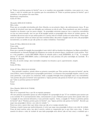 de ”Todos os portistas gostam de futebol caso se se considere esta proposição verdadeira, como parece ser o caso.
Assim, o valor de verdade quer da contrária quer da contraditória de ”Todos os portistas gostam de futebol”, que é
verdadeira, é em qualquer dos casos Falso.
Respeitosos cumprimentos,
Carlos JC Silva

Alexandre (2010-10-10 15:02:54)
Olá a todos.
Penso que as correcções introduzidas pelo Aires Almeida, no seu primeiro tópico, são suﬁcientemente claras. É uma
questão de introduzir mais rigor nas deﬁnições que realizamos na sala de aula. Penso igualmente que não é necessário
complicar em demasia o que me parece simples. As proposições universais negam-se com a respectiva contraditória
ou com um contra-exemplo, uma vez que só há negação quando as proposições têm valores de verdade opostos. As
contrárias não servem uma vez que ambas podem ter o mesmo valor de verdade (podem ser ambas falsas). Penso igual-
mente ser importante referir aos alunos que duas contrárias falsas, não sendo a negação uma da outra, são proposições
inconsistentes, na medida em que não podem ser ambas verdadeiras. Concordam?

Carlos JC Silva (2010-10-10 16:11:38)
Como estás,
Alexandre Marques!?
Penso que a questão da negação das proposições é mais visível e útil no domínio dos silogismos (na lógica aristotélica),
nomeadamente na chamada Redução dos Silogismos aos modos da primeira ﬁgura, considerada a mais perfeita. Veja-
se, a este propósito, o modo BOCARDO. Depois de reduzido passa a modo BARBARA, da 1.ª ﬁg.. A consoante
interna ”C” do modo BOCARDO, indica a substituição de uma premissa (O) pela contradição da conclusão. É a
Redução ao Absurdo.
De resto, de acordo contigo: não é necessário complicar em demasia o que é, aparentemente, simples.
Abraço,
Carlos JC Silva

Carlos JC Silva (2010-10-10 16:24:08)
... Sem pretender complicar, quando referes no primeiro comentário que ”Este portista não gosta de futebol”, não há,
como é óbvio, contra-exemplos para as proposições particulares”, se tomarmos uma proposição singular, como é o caso,
como particular, o que parece ser consensual, então a negação/refutação dessa proposição será a sua contraditória:
”este portista não gosta de futebol” seria equivalente a ”alguns portistas não gostam de futebol” que se nega aﬁrmando
que ”todos os portistas gostam de futebol”!
Certo?
Carlos

Aires Almeida (2010-10-10 17:02:06)
Caro Carlos,
Não sei se compreendo bem o que diz na seguinte passagem:
«No meu primeiro comentário apenas me referi à hipótese de a proposição de tipo ”A” ser verdadeira para mostrar que
a sua contrária ”E” é (necessariamente) falsa, contrariamente ao que o Rolando parece querer dizer quando refere que
”a negação de uma universal aﬁrmativa, é uma particular negativa. Assim, a negação de Todos os portistas gostam
de futebol não é Nenhum portista gosta de futebol , mas alguns portistas não gostam de futebol . Recordo que
negar uma proposição é alterar o seu valor de verdade.” »
Parece-me estar a querer dizer aqui várias coisas que não sei se consigo entender bem.
Continua a insistir (penso que inadvertidamente, é certo) que negar uma proposição é alterar o seu valor de verdade.
Como já tentei mostrar antes, isso não é correcto, embora se compreenda que se quer dizer outra coisa. A única
maneira de alterar o valor de verdade de uma dada proposição seria alterar (não sei bem como) a realidade que a

                                                                                                                    311
 