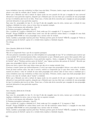 torna verdadeira (caso seja verdadeira) ou falsa (caso seja falsa). Portanto, insisto, negar uma dada proposição não é
alterar o seu valor de verdade; não é ”mudar” a realidade.
Refere que o Rolando nos está a induzir de algum modo em erro quando ele diz que a negação de uma universal
aﬁrmativa é uma particular negativa, alegando que o Rolando quer com isso dizer que a contrária de uma proposição
do tipo A verdadeira não tem de ser falsa. Nesse caso, o Carlos não devia concordar que a negação de uma proposição
universal aﬁrmativa é uma particular negativa.
Seja como for, proposições do tipo A e do tipo E não são negações uma da outra, mesmo que a verdade de uma
implique a falsidade da outra, como se torna claro no seguinte exemplo.
1) Todos os portugueses são milionários. (tipo A)
2) Nenhum português é milionário. (tipo E)
Ora, a verdade de 1 implica a falsidade de 2. Será, então que 2 é a negação de 1? A resposta é: Não!
Porquê? Porque PODEM ser ambas falsas (neste caso até são realmente ambas falsas) e a negação de uma dada
proposição NÃO PODE ser outra proposição com o mesmo valor de verdade.
Assim, também a proposição expressa pela frase ”Nenhum portista gosta de futebol” NÃO É a negação de ”Todos os
portistas gostam de futebol”, apesar de a verdade desta implicar a falsidade daquela.
Um abraço,
Aires

Aires Almeida (2010-10-10 17:04:20)
Caro Carlos,
Não sei se compreendo bem o que diz na seguinte passagem:
«No meu primeiro comentário apenas me referi à hipótese de a proposição de tipo ”A” ser verdadeira para mostrar que
a sua contrária ”E” é (necessariamente) falsa, contrariamente ao que o Rolando parece querer dizer quando refere que
”a negação de uma universal aﬁrmativa, é uma particular negativa. Assim, a negação de Todos os portistas gostam
de futebol não é Nenhum portista gosta de futebol , mas alguns portistas não gostam de futebol . Recordo que
negar uma proposição é alterar o seu valor de verdade.” »
Parece-me estar a querer dizer aqui várias coisas que não sei se consigo entender bem.
Continua a insistir (penso que inadvertidamente, é certo) que negar uma proposição é alterar o seu valor de verdade.
Como já tentei mostrar antes, isso não é correcto, embora se compreenda que se quer dizer outra coisa. A única
maneira de alterar o valor de verdade de uma dada proposição seria alterar (não sei bem como) a realidade que a
torna verdadeira (caso seja verdadeira) ou falsa (caso seja falsa). Portanto, insisto, negar uma dada proposição não é
alterar o seu valor de verdade; não é ”mudar” a realidade.
Refere que o Rolando nos está a induzir de algum modo em erro quando ele diz que a negação de uma universal
aﬁrmativa é uma particular negativa, alegando que o Rolando quer com isso dizer que a contrária de uma proposição
do tipo A verdadeira não tem de ser falsa. Nesse caso, o Carlos não devia concordar que a negação de uma proposição
universal aﬁrmativa é uma particular negativa.
(continua)

Aires Almeida (2010-10-10 17:04:46)
(continuação)
Seja como for, proposições do tipo A e do tipo E não são negações uma da outra, mesmo que a verdade de uma
implique a falsidade da outra, como se torna claro no seguinte exemplo.
1) Todos os portugueses são milionários. (tipo A)
2) Nenhum português é milionário. (tipo E)
Ora, a verdade de 1 implica a falsidade de 2. Será, então que 2 é a negação de 1? A resposta é: Não!
Porquê? Porque PODEM ser ambas falsas (neste caso até são realmente ambas falsas) e a negação de uma dada
proposição NÃO PODE ser outra proposição com o mesmo valor de verdade.
Assim, também a proposição expressa pela frase ”Nenhum portista gosta de futebol” NÃO É a negação de ”Todos os
portistas gostam de futebol”, apesar de a verdade desta implicar a falsidade daquela.

312
 