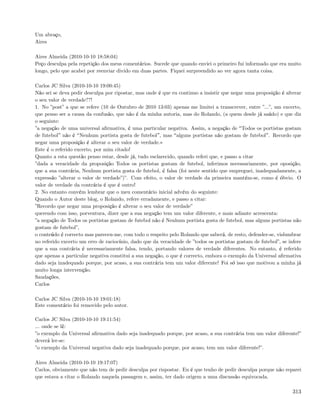 Um abraço,
Aires

Aires Almeida (2010-10-10 18:58:04)
Peço desculpa pela repetição dos meus comentários. Sucede que quando enviei o primeiro fui informado que era muito
longo, pelo que acabei por reenviar divido em duas partes. Fiquei surpreendido ao ver agora tanta coisa.

Carlos JC Silva (2010-10-10 19:00:45)
Não sei se deva pedir desculpa por ripostar, mas onde é que eu continuo a insistir que negar uma proposição é alterar
o seu valor de verdade??!
1. No ”post” a que se refere (10 de Outubro de 2010 13:03) apenas me limitei a transcrever, entre ”...”, um excerto,
que penso ser a causa da confusão, que não é da minha autoria, mas do Rolando, (a quem desde já saúdo) e que diz
o seguinte:
”a negação de uma universal aﬁrmativa, é uma particular negativa. Assim, a negação de Todos os portistas gostam
de futebol não é Nenhum portista gosta de futebol , mas alguns portistas não gostam de futebol . Recordo que
negar uma proposição é alterar o seu valor de verdade.»
Este é o referido excerto, por mim citado!
Quanto a esta questão penso estar, desde já, tudo esclarecido, quando referi que, e passo a citar
”dada a veracidade da proposição Todos os portistas gostam de futebol, inferimos necessariamente, por oposição,
que a sua contrária, Nenhum portista gosta de futebol, é falsa (foi neste sentido que empreguei, inadequadamente, a
expressão ”alterar o valor de verdade”)”. Com efeito, o valor de verdade da primeira mantém-se, como é óbvio. O
valor de verdade da contrária é que é outro!
2. No entanto convém lembrar que o meu comentário inicial advém do seguinte:
Quando o Autor deste blog, o Rolando, refere erradamente, e passo a citar:
”Recordo que negar uma proposição é alterar o seu valor de verdade”
querendo com isso, porventura, dizer que a sua negação tem um valor diferente, e mais adiante acrescenta:
”a negação de Todos os portistas gostam de futebol não é Nenhum portista gosta de futebol, mas alguns portistas não
gostam de futebol”,
o conteúdo é correcto mas pareceu-me, com todo o respeito pelo Rolando que saberá, de resto, defender-se, vislumbrar
no referido excerto um erro de raciocínio, dado que da veracidade de ”todos os portistas gostam de futebol”, se infere
que a sua contrária é necessariamente falsa, tendo, portando valores de verdade diferentes. No entanto, é referido
que apenas a particular negativa constitui a sua negação, o que é correcto, embora o exemplo da Universal aﬁrmativa
dado seja inadequado porque, por acaso, a sua contrária tem um valor diferente! Foi só isso que motivou a minha já
muito longa intervenção.
Saudações,
Carlos

Carlos JC Silva (2010-10-10 19:01:18)
Este comentário foi removido pelo autor.

Carlos JC Silva (2010-10-10 19:11:54)
... onde se lê:
”o exemplo da Universal aﬁrmativa dado seja inadequado porque, por acaso, a sua contrária tem um valor diferente!”
deverá ler-se:
”o exemplo da Universal negativa dado seja inadequado porque, por acaso, tem um valor diferente!”.

Aires Almeida (2010-10-10 19:17:07)
Carlos, obviamente que não tem de pedir desculpa por rispostar. Eu é que tenho de pedir desculpa porque não reparei
que estava a citar o Rolando naquela passagem e, assim, ter dado origem a uma discussão equivocada.

                                                                                                                  313
 