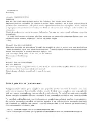 Tudo esclarecido.
Um abraço,

Alexandre (2010-10-10 19:19:54)
Olá Carlos.
Que bela coincidência encontrarmo-nos aqui no blog do Rolando. Está tudo em ordem contigo?
Depreendo pelos teus comentários que continuas a abordar a lógica aristotélica. Há já alguns anos que cheguei à
conclusão que é muito limitada e não permite analisar argumentos mais elaborados e complexos. Passei a leccionar
a lógica proposicional, incluindo as derivações, sem dúvida um método bem mais eﬁcaz para avaliar a validade dos
argumentos.
Quanto à questão que me colocas, a resposta é aﬁrmativa. Para negar um contra-exemplo utilizamos a respectiva
contraditória.
Tiro o meu chapéu ao rigor evidenciado pelo Aires, nem sempre nas nossas aulas conseguimos clariﬁcar com o grau
de precisão que ele evidencia, noções que, à partida, nos parecem simples.
Abraço.

Carlos JC Silva (2010-10-10 19:38:38)
Gostava de acrescentar que a questão da ”negação” das proposições se coloca, a meu ver, com mais propriedade na
”lógica proposicional”, que é uma ”lógica interproposicional”. É aí que se fala de conectivas ou operadores proposi-
cionais, como a negação. A tabela de verdade da negação é clara:
se P é verdadeiro, não P é falso e se P é falso, não P é verdadeiro.
Continuação de Bom Domingo
Carlos

Carlos JC Silva (2010-10-10 20:03:14)
Boa Noite Alexandre!
Eu também agradeço a disponibilidade do co-autor de um dos manuais de ﬁlosoﬁa (Aires Almeida) em prestar es-
clarecimentos e intervir, coisa que não é muito habitual.
Quanto à opção pela lógica proposicional, és capaz de ter razão.
Carlos




Aﬁnar o post anterior (2010-10-10 00:37)

No[1] post anterior aﬁrmei que a negação de uma proposição inverte o seu valor de verdade. Mas, como
muito bem me emendou Aires Almeida, tal não é verdade. E não é pois a negação de uma proposição não
pode ser a mesma proposição mas com um valor de verdade diferente. Na verdade ao negar uma proposição
ﬁcamos com outra proposição diferente. A negação de uma proposição é, em síntese, uma outra proposição.

Por outro lado será também mais correcto aﬁrmar que a negação de proposições é uma boa forma para apren-
der a refutar argumentos, mas não é estritamente necessária já que podemos refutar argumentos mostrando
que os mesmos são inválidos, por exemplo. Agradeço estas precisões a Aires Almeida que as indicou na[2]
caixa de comentários do referido post.

1. http://filosofiaes.blogspot.com/2010/10/negar-proposicoes.html
2. https://www.blogger.com/comment.g?blogID=8494567028181840805&postID=7653756713544939797&isPopup=true



314
 