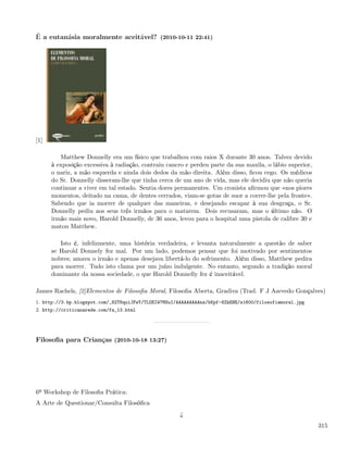 É a eutanásia moralmente aceitável? (2010-10-11 22:41)




[1]

         Matthew Donnelly era um físico que trabalhou com raios X durante 30 anos. Talvez devido
      à exposição excessiva à radiação, contraiu cancro e perdeu parte da sua maxila, o lábio superior,
      o nariz, a mão esquerda e ainda dois dedos da mão direita. Além disso, ﬁcou cego. Os médicos
      do Sr. Donnelly disseram-lhe que tinha cerca de um ano de vida, mas ele decidiu que não queria
      continuar a viver em tal estado. Sentia dores permanentes. Um cronista aﬁrmou que «nos piores
      momentos, deitado na cama, de dentes cerrados, viam-se gotas de suor a correr-lhe pela fronte».
      Sabendo que ia morrer de qualquer das maneiras, e desejando escapar à sua desgraça, o Sr.
      Donnelly pediu aos seus três irmãos para o matarem. Dois recusaram, mas o último não. O
      irmão mais novo, Harold Donnelly, de 36 anos, levou para o hospital uma pistola de calibre 30 e
      matou Matthew.

         Isto é, infelizmente, uma história verdadeira, e levanta naturalmente a questão de saber
      se Harold Donnely fez mal. Por um lado, podemos pensar que foi motivado por sentimentos
      nobres; amava o irmão e apenas desejava libertá-lo do sofrimento. Além disso, Matthew pedira
      para morrer. Tudo isto clama por um juízo indulgente. No entanto, segundo a tradição moral
      dominante da nossa sociedade, o que Harold Donnelly fez é inaceitável.

James Rachels, [2]Elementos de Filosoﬁa Moral, Filosoﬁa Aberta, Gradiva (Trad. F J Azevedo Gonçalves)
1. http://3.bp.blogspot.com/_82T6quiJFwY/TLOEIW7MSuI/AAAAAAAAAns/bKpf-6ZkEHE/s1600/filosofiamoral.jpg
2. http://criticanarede.com/fa_13.html




Filosoﬁa para Crianças (2010-10-18 13:27)




6º Workshop de Filosoﬁa Prática:
A Arte de Questionar/Consulta Filosóﬁca

                                                      ¿
                                                                                                          315
 