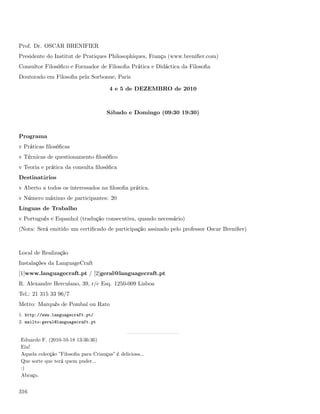 Prof. Dr. OSCAR BRENIFIER
Presidente do Institut de Pratiques Philosophiques, França (www.breniﬁer.com)
Consultor Filosóﬁco e Formador de Filosoﬁa Prática e Didáctica da Filosoﬁa
Doutorado em Filosoﬁa pela Sorbonne, Paris

                                       4 e 5 de DEZEMBRO de 2010



                                      Sábado e Domingo (09:30 19:30)



Programa
v Práticas ﬁlosóﬁcas
v Técnicas de questionamento ﬁlosóﬁco
v Teoria e prática da consulta ﬁlosóﬁca
Destinatários
v Aberto a todos os interessados na ﬁlosoﬁa prática.
v Número máximo de participantes: 20
Línguas de Trabalho
v Português e Espanhol (tradução consecutiva, quando necessário)
(Nota: Será emitido um certiﬁcado de participação assinado pelo professor Oscar Breniﬁer)



Local de Realização
Instalações da LanguageCraft
[1]www.languagecraft.pt / [2]geral@languagecraft.pt
R. Alexandre Herculano, 39, r/c Esq. 1250-009 Lisboa
Tel.: 21 315 33 96/7
Metro: Marquês de Pombal ou Rato
1. http://www.languagecraft.pt/
2. mailto:geral@languagecraft.pt


Eduardo F. (2010-10-18 13:36:36)
Eia!
Aquela colecção ”Filosoﬁa para Crianças” é deliciosa...
Que sorte que terá quem puder...
:)
Abraço.


316
 