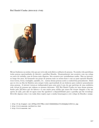 Rui Daniel Cunha (2010-10-21 17:02)




[1]




Há um fenómeno na minha vida que por certo não será alheio a milhares de pessoas. Na minha vida quotidiana
tenho poucas oportunidades de discutir e partilhar ﬁlosoﬁa. Ocasionalmente isso acontece com um colega
ou outro de trabalho, mas de forma mais dispersa. Isto acontece por variadíssimas razões. Mas na internet,
ao longo dos anos, fui formando um grupo de pessoas mais ou menos ﬁxas e com as quais aprendo ﬁlosoﬁa,
troco textos, livros, traduções, opiniões, etc.. muitas dessas pessoas acabo a conhecê-las pessoalmente. Dado
que eu vivo na ilha da Madeira nem sempre tenho oportunidade de me deslocar para conhecer pessoalmente
estas pessoas. A internet tornou-se indispensável para mim pois é com ela que participo de uma autêntica
rede virtual de pessoas que reúnem os mesmos interesses. O[2] Rui Daniel Cunha era uma dessas pessoas.
Soube pela [3]Crítica que ele faleceu e é com muita pena minha que nunca lhe tivesse chegado a dar um
aperto de mão, pois não sei agora como lhe agradecer a disponibilidade para a partilha que lhe reconheço.
Devo-lhe alguma coisa e em razão disso registo aqui a minha homenagem a este colega da ﬁlosoﬁa e amigo.




1. http://3.bp.blogspot.com/_82T6quiJFwY/TMBjr_4LmtI/AAAAAAAAAnw/I01oDeXqmDg/s1600/rui.png
2. http://criticanarede.com/html/rui.html
3. http://criticanarede.com/




                                                                                                         317
 