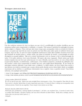 Teenagers (2010-10-23 18:44)




[1]
Um dos confortos maiores de viver na época em que vivo é a proliferação de estudos cientíﬁcos que nos
preparam melhor para compreender a realidade e o mundo. Pelo menos é preferível à explicação do pensa-
mento mágico e religioso. Claro está que não temos tempo para acompanhar todos os estudos de todas as
áreas e, ao passo que aqui há uns anos era preciso um bom ﬁltro para saber quais os melhores livros para
comprar, hoje em dia, no meio de muita trapalhada intelectual é muito fácil também encontrar livros que
são resultado de estudos sérios e, melhor ainda, que aliam à seriedade do estudo, a preocupação em saber
divulgá-los ao grande público. Não sei se estarei inteiramente certo se chamar a isto a democratização do
saber. E é muito saboroso viver nesta liberdade. Só espero não estar enganado. Desde ontem que tenho
estado ocupado com um livro que nada tem que ver com a ﬁlosoﬁa, mas tem muito a ver com a faixa etária
à qual ensino ﬁlosoﬁa, os adolescentes. [2]Teenagers, Uma história natural é o resultado de múltiplos estu-
dos levados a efeito para compreender as idades dos teen, pelo inglês David Bainbridge. É um estudo de
psicologia evolutiva aplicada a essa idade entre a infância e a idade adulta, um livro muito bem escrito e
que discorre em todas as variantes que a nossa cultura pode abordar acerca desta idade, desde as condições
emocionais até ao cérebro e a problemas relacionados com a espécie, como a questão sexual. Uma leitura
saborosa, sem qualquer preconceito.
1. http://2.bp.blogspot.com/_82T6quiJFwY/TMMe7SKs3TI/AAAAAAAAAoA/jDbjE9OIthg/s1600/001.jpg
2. https://www.bulhosa.pt/detail.ud121?oid=48776524&UDSID=%A7%A7%A7%A705101021055435013201474563%A7%A7%A7%A7


 cristina simões (2010-10-27 19:33:10)
 É a 2º vez que lei este post. Agora com mais atenção.Parece interessante, o livro. Vou comprá-lo. Essa ideia de estar
 bem escrito e abordar várias áreas, é muito importante para mim. E, temos de fazer o esforço por acompanhar estas
 culturas juvenis. Gostei da sua sugestão. Como sempre estou atenta ao seu blog

 Rolando Almeida (2010-10-28 11:07:47)
 Sobretudo para professores e pessoas ligadas à psicologia é , de facto, um excelente livro. A escrita é muito clara,
 ao melhor nível literário. Já agora Cristina, este ano estou colocado na Jaime Moniz. Ainda não a conheço, mas um
 destes dias vou procurar saber quem é :-)
 obrigado


320
 